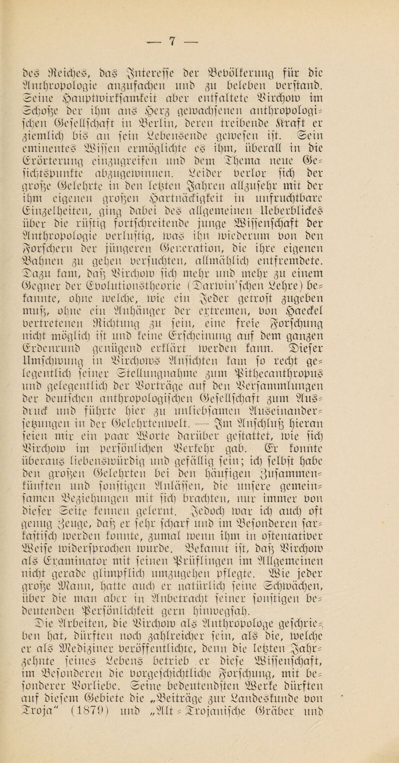 bed ffteidjed, bad $ntereffe ber Bebölferuttg für bic Anthropologie angitfadfen ttnb 31t beleben üerftemb.. Seine ^auptmirffamfeit aber entfaltete Birä)om itn Sdjofje ber ihm and .sperz gcmacbjcnen authropologU fdjett (Gefellfdjaft in Berlin, bereu treibenbe Kraft er ziemlich bid an fein fiebendeitbe gclücfen ift. Sein eminented Riffen ermöglichte cd ihm, überall in bic Erörterung eingugreifen unb bem Thema neue (Ge? fichtdpnnfte abzngcminnen. tieiber Ocrlor fiep ber große (belehrte in ben lebten fahren aXXgufehr mit ber ihm eigenen großen spartnäefigfeit in unfruchtbare Einzelheiten, ging babei bed allgemeinen Heberblided über bie ritftig fortfehreitenbe junge Söifjenfdjaft ber Anthropologie Perluftig, load ihn toieberum Pon ben js’orfchern ber jüngeren (Generation, bie ihre eigenen Bahnen 31t gehen per juchten, allmählich entfrembete. Sagu tarn, baß Birdjom fiel) mehr unb mehr 31t einem (Gegner ber EPolutiondtheorie (Sarmin’fchen £el)re) be? fanntc, ohne melcbc, mie ein g>eber getroft zugeben mitf3, ohne ein Anhänger ber eptremen, Pon £>aecfel Pcrtretenen Dichtung 31t fein, eine freie $orfd]ung nicht möglich ift unb feine Erfdjeinung auf bem ganzen Erbenruub genügenb erflärt loerben fann. tiefer llmfchiPitug in Birchomd Anfidjten fam fo recht ge? legentlich feiner Stellungnahme zittit 'hühecanthropud unb gelegentlich ber Vorträge auf beit Berfanunlitngen ber bentfehen anthropologifchen (Gcfellfchaft zum And? bntef unb führte hier 31t itnlicbfamen Audciitanber? fepungen in ber (Gclchrtenmclt. — $m Anfdjlufz htetan feien mir ein paar SBorte baritber geftattet, mie fiel] Birdjom itn perfönlidjen Berte l)r gab. Er formte itberaud liebeudmürbig unb gefällig fein; ich felbft habe ben grollen (Gelehrten bei beit häufigen Qitfammen? fünften unb fonftigen Anläjjen, bie nufere gemein? famen Beziehungen mit [ich brachten, nur immer Pon biefer Seite feinten gelernt, peboeb mar ich and) oft genug ßeuge, baf3 er fehr fdjarf unb im Befonberen far? faftifdi loerben fonnte, zumal menn ihm tit oftentatiber Alcifc miberfprodfen mürbe. Befanut ift, bafz Birdjom ald Eraminator mit feinen Prüflingen im Allgemeinen nicht gerabe glimpflich umzugehen pflegte. Sßie jeber grolle Beamt, hatte auch er natürlich feine Schmädjen, über bie man aber in Anbetracht feiner fonftigen be? beittenben Berfönlidüeit gern hünoegfah. Sie Arbeiten, bie Birdjom ald Anthropologe gefdjrie?, ben hat, bürften nod) zahlreicher fein, ald bie, loelche er ald Bfebizincr Oeröffentlidjte, beim bie lebten $al)r? Zehnte feined hebend betrieb er biefe SBiffenfdjaft, im Befonberen bic Oorgefdjichflidje ^orfdjung, mit be? fonberer Borliebe. Seine bebeutenbften sißerfe bürften auf biefem (Gebiete bie „Beiträge zur Sattbcdfunbe bon Troja (1879) unb „Alt ? Trojanifd>c (Gräber unb