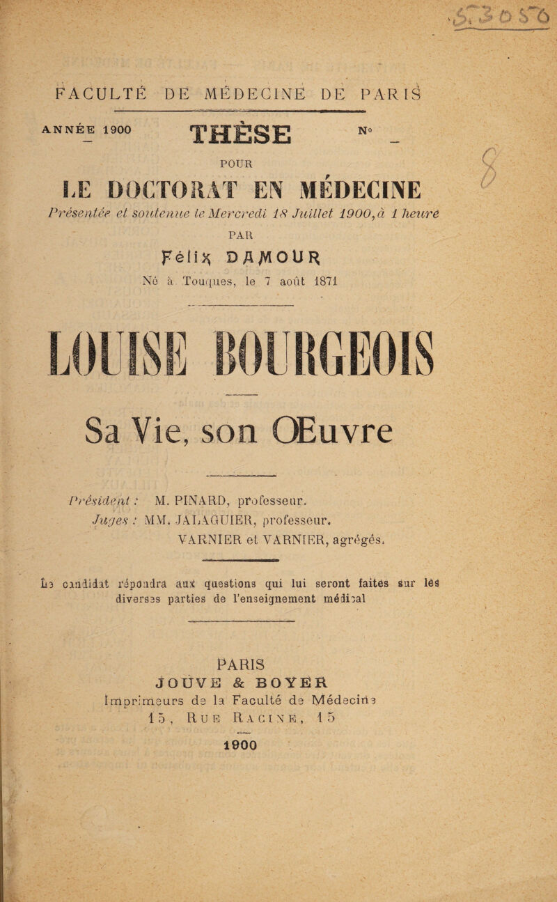 FACULTÉ DE MÉDECINE DE PARIS ANNEE 1900 HÈSE No 4'\ 4^ri POUR ^ u^.i/aAT EN MÉDECINE Présentée et soutenue le Mercredi 18 Juillet 1900, à 1 lieuré PAR Féli* D AMOUR N6 sl Touques, le 7 août 1871 y Sa Vie, son Œuvre Président : M. PINARD, professeur. Juges : M\I. JALAGUIER, professeur, VARNIER et YARNIER, agrégés, îi3 candidat répondra au:î questions qui lui seront faites sur lès diverses parties de l’enseignement médical PARIS JOUVE 8c BOYER Imprimeurs de la Faculté de Médecine 15, Rue Racine, 15 1900