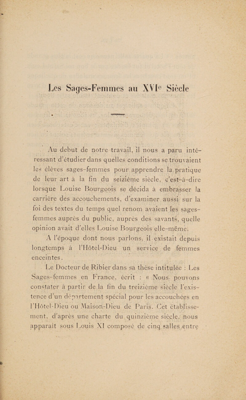 Les Sages-Femmes au XVIe Siècle * '.J?'? Au début de notre travail, il nous a paru inté¬ ressant d’étudier dans quelles conditions se trouvaient les élèves sages-femmes pour apprendre larpratique de leur art à la fin du seizième siècle, c’est-à-dire lorsque Louise Bourgeois, se décida à embrasser la carrière des accouchements, d’examiner aussi sur la foi des textes du temps quel renom avaient les sages- femmes auprès du public, auprès des savants, quelle opinion avait d’elles Louise Bourgeois elle-même. A l’époque dont nous parlons, il existait depuis longtemps à l’Hôtel-Dieu un service de femmes * ' <*' - ' • -A • A ' ' enceintes. Le Docteur de Ribier dans sa thèse intitulée : Les Sages-femmes en France, écrit : (( Nous- pouvons constater à partir de là fin du treizième siècle l’exis- • _ J -v. • * g * . J ■> . ^ -a’ • • g ■- •• v g.g ■/.. >. - ...g/gpAgg.qvp tence d’un département spécial pour les accouchées en l’Hôtel-Dieu ou Maison-Dieu de Paris. Cet établisse¬ ment, d’après une charte du quinzième siècle, nous apparaît sous Louis XI composé de cinq salles entre