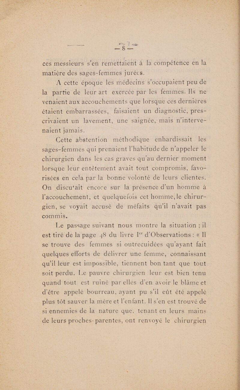 1 • . ces messieurs s’en remettaient à la compétence en la matière des sages-femmes jurées. A cette époque les médecins s’occupaient peu de la partie de leur art exercée par les femmes. Ils ne venaient aux accouchements que lorsque ces dernières étaient embarrassées, faisaient un diagnostic, pres¬ crivaient un lavement, une saignée, mais n’interve¬ naient jamais. Cette abstention méthodique enhardissait les sages-femmes qui prenaient l’habitude de n’appeler le chirurgien dans les cas graves qu’au dernier moment lorsque leur entêtement avait tout compromis, lavo- risées en cela par la bonne volonté de leurs clientes. On discutait encore sur la présence d’un homme à l’accouchement, et quelquefois cet homme,le chirur¬ gien, se voyait accusé de méfaits qu’il n’avait pas commis. Le passage suivant nous montre la situation ; il est tiré de la page 48 du livre 1er d’Observations : (( Il se trouve des femmes si outrecuidées qu’ayant fait quelques efforts de délivrer une femme, connaissant qu’il leur est impossible, tiennent bon tant que tout soit perdu. Le pauvre chirurgien leur est bien tenu quand tout est ruiné par elles d’en avoir le blâme et d’être appelé bourreau, ayant pu s’il eût été appelé plus tôt sauver la mère et Tentant. 11 s’en est trouvé de si ennemies de la nature que, tenant en leurs mains de leurs proches* parentes, ont renvoyé le chirurgien