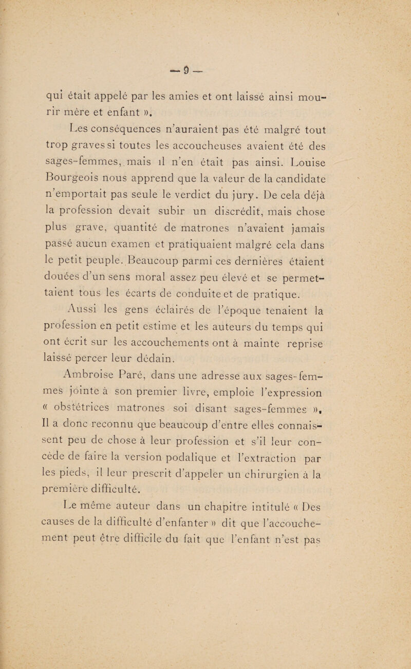 qui était appelé par les amies et ont laissé ainsi mou¬ rir mère et enfant », Les conséquences n’auraient pas été malgré tout trop graves si toutes les accoucheuses avaient été des sages-femmes,. mais il n’en était pas ainsi. Louise Bourgeois nous apprend que la valeur de la candidate n emportait pas seule le verdict du jury. De cela déjà la profession devait subir un discrédit, mais chose plus grave, quantité de matrones n’avaient jamais passé aucun examen et pratiquaient malgré cela dans le petit peuple. Beaucoup parmi ces dernières étaient douées d’un sens moral assez peu élevé et se permet¬ taient tous les écarts de conduite et de pratique. Aussi les gens éclairés de l’époque tenaient la profession en petit estime et les auteurs du temps qui ont écrit sur les accouchements ont à mainte reprise laissé percer leur dédain. Ambroise Paré, dans une adresse aux sages-fem¬ mes jointe à son premier livre, emploie l’expression « obstétrices matrones soi disant sages-femmes », Il a donc reconnu que beaucoup d’entre elles connais¬ sent peu de chose à leur profession et s’il leur con¬ cède de faire la version podalique et l’extraction par les pieds, il leur prescrit d’appeler un chirurgien à la première difficulté. Le même auteur dans un chapitre intitulé (( Des causes de la difficulté d’enfanter )) dit que l’accouche¬ ment peut être difficile du fait que l’enfant n’est pas