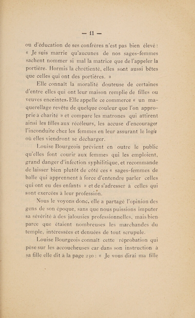 ou d’éducation de ses confrères n’est pas bien élevé : (( Je suis marrie qu’aucunes de nos sages-femmes sachent nommer si mal la matrice que de l’appeler la portière. Hormis la chrétienté, elles sont aussi bêtes que celles qui ont des portières. )) Elle connaît la moralité douteuse de certaines d’entre elles qui ont leur maison remplie de filles ou veuves enceintes. Elle appelle ce commerce « un ma¬ querellage revêtu de quelque couleur que l’on appro¬ prie à charité )) et compare les matrones qui attirent ainsi les filles aux récéleurs, les accuse d’encourager 1 inconduite chez les femmes en leur assurant le logi? où elles viendront se décharger. Louise Bourgeois prévient en outre le public qu’elles font courir aux femmes qui les emploient, grand danger d’infection syphilitique, et recommande de laisser bien plutôt de côté ces (( sages-femmes de balle qui apprennent à force d’entendre parler celles qui ont eu des enfants )> et de s’adresser à celles qui sont exercées à leur profession. Nous le voyons donc, elle a partagé l’opinion des gens de son époque, sans que nous puissions imputer sa sévérité à des jalousies professionnelles, mais bien parce que étaient nombreuses les marchandes du temple, intéressées et dénuées de tout scrupule. Louise Bourgeois connaît cette réprobation qui pèse sur les accoucheuses car dans son instruction à sa fille elle dit à la page 230 : « Je vous dirai ma fille