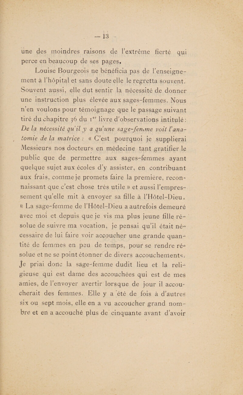 une des moindres raisons de l'extrême fierté qui perce en beaucoup de ses pages. Louise Bourgeois ne bénéficia pas de l'enseigne¬ ment à l’hôpital et sans doute elle le regretta souvent. Souvent aussi, elle dut sentir la nécessité de donner une instruction plus élevée aux sages-femmes. Nous n'en voulons pour témoignage que le passage suivant tiré du chapitre 36 du ier livre d'observations intitulé: De la nécessité qu’il y a qui une sage-fenane voit V ana¬ tomie de la matrice : (( C'est pourquoi je supplierai Messieurs nos docteurs en médecine tant gratifier le .? 1 ' ■ ■ public que de permettre aux sages-femmes ayant quelque sujet aux écoles d'y assister, en contribuant aux frais, comme je promets faire la première, recon¬ naissant que c'est chose très utile » et aussi l'empres¬ sement qu'elle mit à envoyer sa fille à l’Hôtel-Dieu. t( La sage-femme de l'Hôtel-Dieu a autrefois demeuré avec moi et depuis que je vis ma plus jeune fille ré¬ solue de suivre ma vocation, je pensai qu'il était né¬ cessaire de lui faire voir accoucher une grande quan¬ tité de femmes en peu de temps, pour se rendre ré¬ solue et ne se point étonner de divers accouchements; je priai donc la sage-femme dudit lieu et là reli¬ gieuse qui est dame des accouchées qui est de mes amies, de l'envoyer avertir lorsque de jour il accou¬ cherait des femmes. Elle y a été de fois à d’autres six ou sept mois, elle en a vu accoucher grand nom¬ bre et en a accouché plus de cinquante avant d'avoir