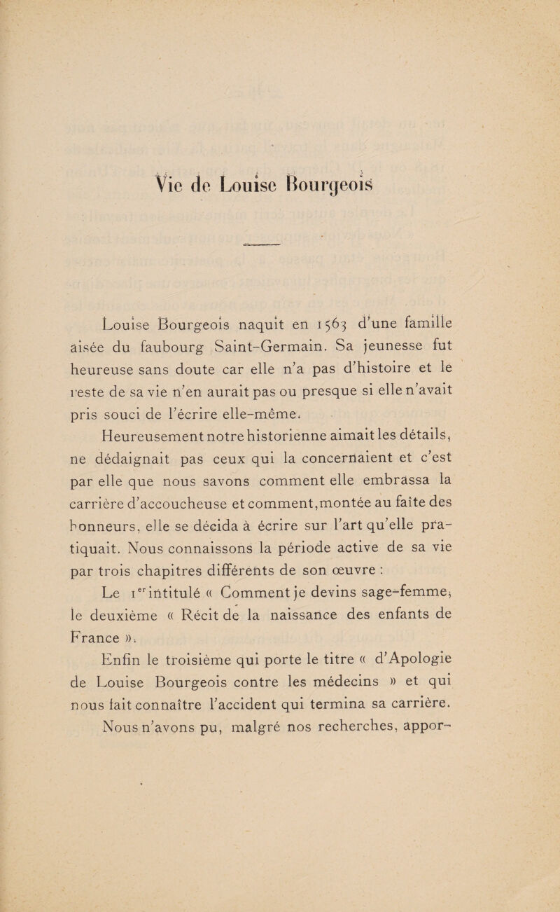 Vie de Louise Bourgeois Louise Bourgeois naquit en 1563 d’une famille aisée du faubourg Saint-Germain. Sa jeunesse fut heureuse sans doute car elle n’a pas d’histoire et le reste de sa vie n’en aurait pas ou presque si elle n’avait pris souci de l’écrire elle-même* Heureusement notre historienne aimait les détails, ne dédaignait pas ceux qui la concernaient et c’est par elle que nous savons comment elle embrassa la carrière d’accoucheuse et comment,montée au faîte des honneurs, elle se décida à écrire sur l’art qu’elle pra¬ tiquait. Nous connaissons la période active de sa vie par trois chapitres différents de son œuvre : Le 1erintitulé « Comment je devins sage-femme* le deuxième (( Récit de la naissance des enfants de France », Enfin le troisième qui porte le titre (( d’Apologie de Louise Bourgeois contre les médecins » et qui nous fait connaître l’accident qui termina sa carrière. Nous n’avons pu, malgré nos recherches, appor-