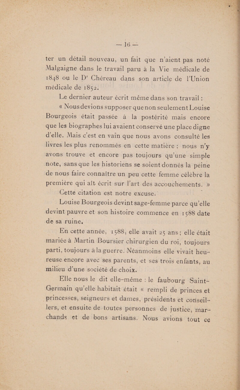 ter un détail nouveau, un fait que n’aient pas noté Malgaigne dans le travail paru à la Vie médicale de 1848 ou le Dr Chéreau dans son article de l’Union médicale de 1852. Le dernier auteur écrit même dans son travail : (( Nous devions supposer que non seulement Louise Bourgeois était passée à la postérité mais encore que les biographes lui avaient conservé une place digne d elle» Mais c est en vain que nous avons consulté les livres les plus renommés en cette matière ; nous n’y avons trouve et encore pas toujours qu’une simple note, sans que les historiens se soient donnés la peine de nous faire connaître un peu cette femme célèbre la première qui ait écrit sur l’art des accouchements. )) Cette citation est notre excuse*' Louise Bourgeois devint sage-femme parce qu’elle devint pauvre et son histoire commence en 1588 date de sa ruine* En cette année, 15885 elle avait 25 ans; elle était mariée à Martin Boursier chirurgien du roi, toujours parti, toujours à la guerre. Néanmoins elle vivait heu¬ reuse encore avec ses parents, et ses trois enfants, au milieu d’une société de choix. Elle nous le dit elle-même : le faubourg Saint- Germain qu’elle habitait était « rempli de princes et princesses, seigneurs et dames, présidents et conseil¬ lers, et ensuite de toutes personnes de justice, mar¬ chands et de bons artisans. Nous avions tout ce