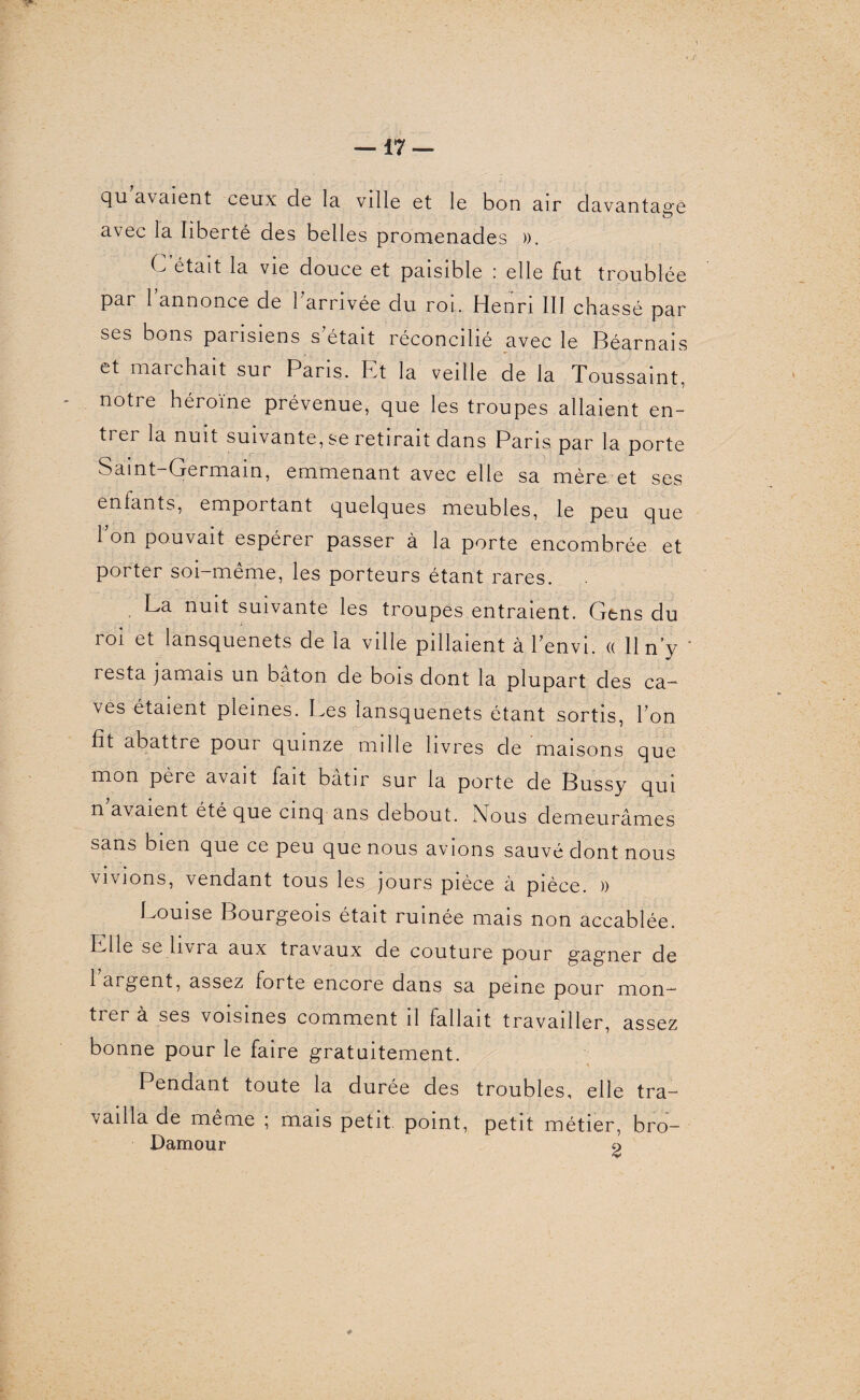 Qu avaient ceux de la ville et le bon air davantage avec la liberté des belles promenades )). C était la vie douce et paisible : elle fut troublée par l’annonce de l’arrivée du roi. Henri III chassé par ses bons parisiens s était réconcilié avec le Béarnais et marchait sur Pans, h t la veille de la Toussaint, notre héroïne prévenue, que les troupes allaient en¬ trer la nuit suivante, se retirait dans Paris par la porte Saint-Germain, emmenant avec elle sa mère, et ses enfants, emportant quelques meubles, le peu que 1 on pouvait espérei passer à la porte encombrée et porter soi-même, les porteurs étant rares. La nuit suivante les troupes entraient. Gens du roi et lansquenets de la ville pillaient à l’envi. « 11 n’y resta jamais un bâton de bois dont la plupart des ca¬ ves étaient pleines. Les lansquenets étant sortis, l’on fit abattre pour quinze mille livres de maisons que mon père avait fait bâtir sur la porte de Bussy qui n avaient été que cinq ans debout. Nous demeurâmes sans bien que ce peu que nous avions sauvé dont nous vivions, vendant tous les jours pièce à pièce. )) Louise Bourgeois était ruinée mais non accablée. LHe se livia aux travaux de couture pour gagner de 1 argent, assez forte encore dans sa peine pour mon¬ trer à ses voisines comment il fallait travailler, assez bonne pour le faire gratuitement. Pendant toute la durée des troubles, elle tra¬ vailla de même ; mais petit point, petit métier, bro- Damour 9