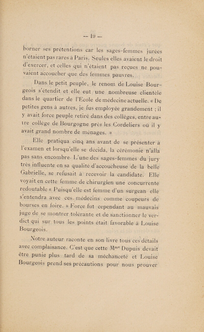 borner ses prétentions car les sages-femmes jurées n étaient pas rares a Paris. Seules elles avaient le droit d exercer, et celles qui n’étaient pas reçues ne pou¬ vaient accoucher que des femmes pauvres. Dans le petit peuple, le renom de Louise Bour¬ geois s étendit et elle eut une nombreuse clientèle dans le quartier de 1 Ecole de médecine actuelle, a De petites gens à autres, je fus employée grandement ; il y avait force peuple retiré dans des collèges, entre au¬ tre collège de Bourgogne près les Cordeliers où il y avait grand nombre de ménages. » LIE pratiqua cinq ans avant de se présenter à 1 examen et lorsqu elle se décida, la cérémonie n’alla pas sans encombre- Lune des sages-femmes du jury très influente en sa qualité d’accoucheuse de la belle Gabrielle, se refusait à recevoir la candidate. Elle voyait en cette femme de chirurgien une concurrente redoutable « Puisqu’elle est femme d’un surgean elle s entendra avec ces. médecins comme coupeurs de bourses en foire. )) Force fut cependant au mauvais juge cie se montrer tolérante et de sanctionner le ver¬ dict qui sur tous les points était favorable à Louise Bourgeois. Notre auteur raconte en son livre tous ces détails avec complaisance. C’est que cette Mmc Dupuis devait être punie plus tard de sa méchanceté et Louise Bourgeois prend ses précautions pour nous prouver