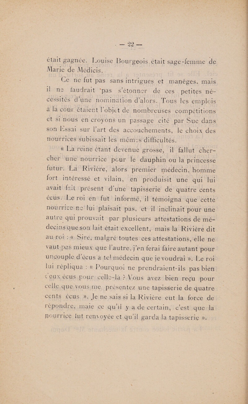 était gagnée. Louise Bourgeois était sage-femme cle Marie de Médicis. Ce ne fut pas sans intrigues et manèges, mais il ne faudrait pas s étonner de ces petites né¬ cessités d’une nomination d’alors. Tous les emplois à la cour étaient 1 objet cle nombreuses compétitions et si nous en croyons un passage cité par Suc dans son lassai sur l’art des accouchements, le choix des nourrices subissait les mêmes difficultés. (( La reine étant devenue grosse, il fallut cher¬ cher une nourrice pour le dauphin ou la princesse lutur. La Rivière, alors premier médecin, homme fort intéressé et vilain, en produisit une qui lui avait lait présent d’une tapisserie de quatre cents écus. Le roi en fut informé, il témoigna que cette nouri ice ne lui plaisait pas, et il inclinait pour une autre qui prouvait par plusieurs attestations de mé¬ decins que son lait était excellent, mais la Rivière dit au roi : « Sire, malgré toutes ces attestations, elle ne vaut pas mieux que 1 autre, j’en ferai laire autant pour uncouple d écus a te! médecin que je voudrai ». Le roi Lu î épliqua : (( Pourquoi ne prendraient-ils pas bien c eux écus pour celle-là ? Mous avez bien reçu pour celle que vous me présentez une tapisserie de quatre cents écus ». Je ne sais si la Rivière eut la force de répondre, maie ce qu’il y a de certain, c’est que la nourrice lut renvoyée et qu’il garda la tapisserie ».