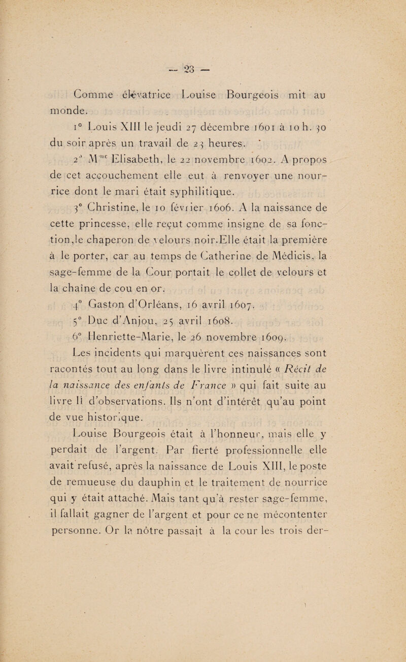 Comme élévatrice Louise Bourgeois mit au monde. i° Louis Xill le jeudi 27 décembre 1601 à 10 h. 30 du soir après un travail de 23 heures. 2° M'e Elisabeth , le 22 novembre 1602. A propos de cet accouchement elle eut à renvoyer une nour¬ rice dont le mari était syphilitique. 30 Christine, le 10 février 1606. A la naissance de cette princesse, elle reçut comme insigne de sa fonc¬ tion,le chaperon de velours noir.Elle était la première à le porter, car au temps de Catherine de Médicis, la sage-femme de la Cour portait le collet de velours et la chaîne de cou en or. 40 Gaston d’Orléans, 16 avril 1607. 50 Duc d’Anjou, 25 avril 1608. 6° Henriette-Marie, le 26 novembre 1609. Les incidents qui marquèrent ces naissances sont racontés tout au long dans le livre intinulé « Récit de la naissance des enfants de France )) qui fait suite au livre li chobservations. Ils n’ont d’intérêt qu’au point de vue historique. Louise Bourgeois était à l’honneur, mais elle y perdait de l’argent. Par fierté professionnelle elle avait refusé, après la naissance de Louis XIII, le poste de remueuse du dauphin et le traitement de nourrice qui y était attaché. Mais tant qu’à rester sage-femme, il fallait gagner de l’argent et pour ce ne mécontenter personne. Or la nôtre passait à la cour les trois der-