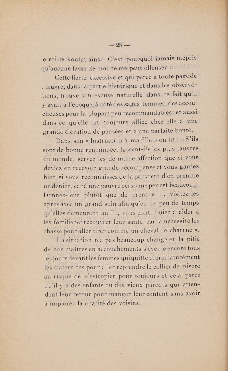 le roi le voulut ainsi. C’est pourquoi jamais mépris qu’aucune fasse de moi ne me peut offenser ». Cette fierté excessive et qui perce à toute pagede . oeuvre, dans la partie historique et dans les observa¬ tions, trouve son excuse naturelle dans ce fait qu il y avait à l’époque, à côté des sages-femmes, des accou¬ cheuses pour la plupart peu recommandables ; et aussi dans ce qu’elle fut toujours alliée chez elle à une grande élévation de pensées et à une parfaite bonté. Dans son (( Instruction à ma fille » on lit : (( S ils sont de bonne renommée, fussent-ils les plus pauvres du monde, servez les de même affection que si vous deviez en recevoir grande récompense et vous gardez bien si vous reconnaissez de la pauvreté d en prendre undenier, car à une pauvre personne peuest beaucoup. Donnez-leur plutôt que de prendre... , visitez-les après avec un grand soin afin qu’en ce peu de temps qu’elles demeurent au ht, vous contribuiez a aider à les fortifier et recouvrer leur santé, car la nécessité les chasse pour aller tirer comme un cheval de charrue ». La situation n’a pas beaucoup changé et la pitié de nos maîtres en accouchements s’éveille encore tous les jours devant les femmes qui quittent prématurément les maternités pour aller reprendre le collier de misère au risque de s’estropier pour toujours et cela parce qu’il y a des enfants ou des vieux parents qui atten¬ dent leur retour pour manger leur content sans avoir à implorer la charité des voisins.