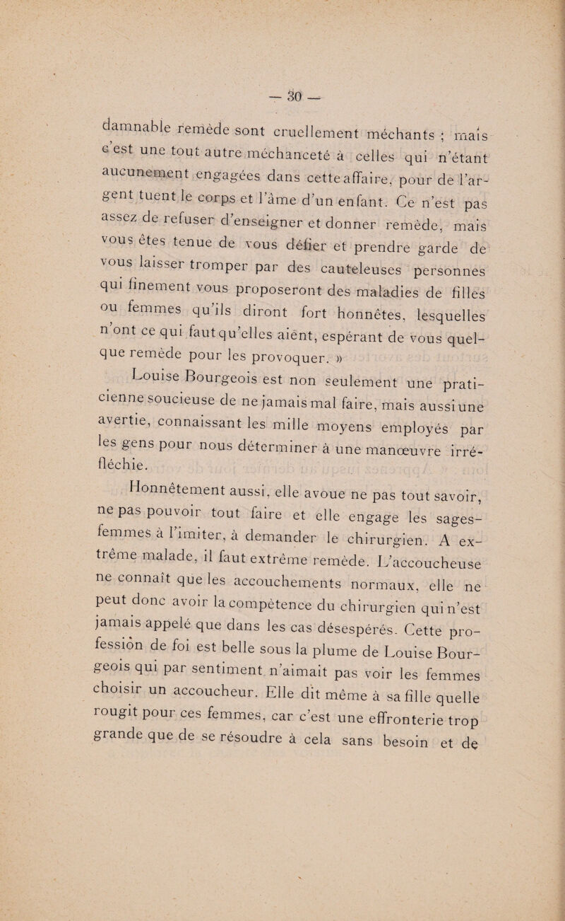 damnable remède sont cruellement méchants ; mais c est une tout autre méchanceté à celles qui n’étant aucunement engagées dans cette affaire, pour de l’ar¬ gent tuent le corps et l’âme d’un enfant. Ce n’est pas assez de refuser d’enseigner et donner remède, mais vous êtes tenue de vous défier et prendre garde de vous laisser tromper par des cauteleuses personnes qui finement vous proposeront des maladies de filles ou femmes qu’ils diront fort honnêtes, lesquelles n ont ce qui fautqu’elles aient, espérant de vous quel- que remède pour les provoquer. » Louise Bourgeois est non seulement une prati¬ cienne soucieuse de ne jamais mal faire, mais aussiune avertie, connaissant les mille moyens employés par les gens pour nous déterminer à une manœuvre irré- fléchie. Honnêtement aussi, elle avoue ne pas tout savoir, ne pas pouvoir tout faire et elle engage les sages- femmes à 1 imiter, à demander le chirurgien. A ex¬ trême malade, il faut extrême remède. L’accoucheuse ne connaît que les accouchements normaux, elle ne peut donc avoir la compétence du chirurgien qui n’est jamais appelé que dans les cas désespérés. Cette pro¬ fession de foi est belle sous la plume de Louise Bour¬ geois qui par sentiment n’aimait pas voir les femmes choisir un accoucheur. Elle dit même à sa fille quelle rougit pour ces femmes, car c’est une effronterie trop grande que de se résoudre à cela sans besoin et de