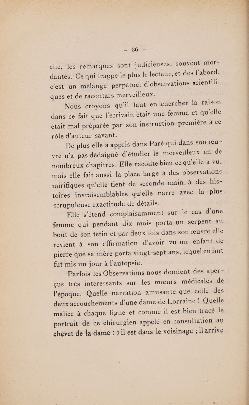 elle, les remarques sont judicieuses, souvent mor¬ dantes. Ce qui frappe le plus le lecteur, et dès l’abord, c’est un mélange perpétuel d’observations scientifi- ques et de racontars merveilleux. Nous croyons qu’il faut en chercher la raison dans ce fait que l’écrivain était une femme et qu’elle était mal préparée par son instruction première à ce rôle d’auteur savant. De plus elle a appris dans Paré qui dans son œu- vre n’a pas dédaigné d’étudier le merveilleux en de nombreux chapitres. Elle raconte bien cequ’elle a vu. mais elle fait aussi la place large à des observation? mirifiques qu’elle tient de seconde main, à des his toires invraisemblables quelle narre avec la plus scrupuleuse exactitude de détails. Elle s’étend complaisamment sur le cas d’une femme qui pendant dix mois porta un serpent au bout de son tetm et par deux fois dans son œuvre elle revient à son rffirmation d’avoir vu un enfant de pierre que sa mère porta vingt-sept ans, lequel enfant fut mis uu jour à l’autopsie. Parfois les Observations nous donnent des aper¬ çus très intéressants sur les mœurs médicales de l’époque. Quelle narration amusante que celle des deux accouchements d’une dame de Lorraine ! Quelle malice à chaque ligne et comme il est bien tracé le portrait de ce chirurgien appelé en consultation au chevet de k dame : « il est dans le voisinage ; il arrive