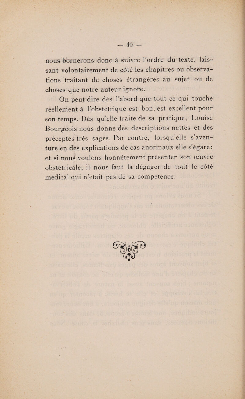 nous bornerons donc à suivre Tordre du texte, lais¬ sant volontairement de côté les chapitres ou observa¬ tions traitant de choses étrangères au sujet ou de choses que notre auteur ignore. On peut dire dès l’abord que tout ce qui touche réellement à l’obstétrique est bon, est excellent pour son temps. Dès qu’elle traite de sa pratique, Louise Bourgeois nous donne des descriptions nettes et des préceptes très sages. Par contre, lorsqu’elle s’aven¬ ture en des explications de cas anormaux elle s’égare; et si noul voulons honnêtement présenter son œuvre obstétricale, il nous faut la dégager de tout le côté médical qui n’était pas de sa compétence.