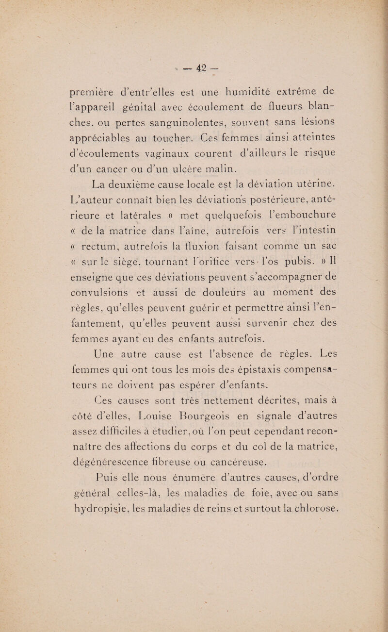 42- première d’entr’elles est une humidité extrême de l’appareil génital avec écoulement de flueurs blan¬ ches, ou pertes sanguinolentes, souvent sans lésions appréciables au toucher. Ces femmes ainsi atteintes d'écoulements vaginaux courent d’ailleurs le risque d’un cancer ou d’un ulcère malin. La deuxième cause locale est la déviation utérine. L’auteur connaît bien les déviations postérieure, anté¬ rieure et latérales (( met quelquefois l’embouchure (( de la matrice dans l’aîne, autrefois vers l’intestin (( rectum, autrefois la fluxion faisant comme un sac (( sur le siège, tournant 1 orifice vers l’os pubis. )) Il enseigne que ces déviations peuvent s’accompagner de convulsions et aussi de douleurs au moment des règles, qu’elles peuvent guérir et permettre ainsi l’en¬ fantement, qu’elles peuvent aussi survenir chez des femmes ayant eu des enfants autrefois. Une autre cause est l’absence de règles. Les femmes qui ont tous les mois des épistaxis compensa¬ teurs ne doivent pas espérer d’enfants. Ces causes sont très nettement décrites, mais à côté d’elles, Louise Bourgeois en signale d’autres assez difficiles à étudier, où l’on peut cependant recon¬ naître des affections du corps et du col de la matrice, dégénérescence fibreuse ou cancéreuse. Puis elle nous énumère d’autres causes, d’ordre général celles-là, les maladies de foie, avec ou sans hydropUie, les maladies de reins et surtout la chlorose.