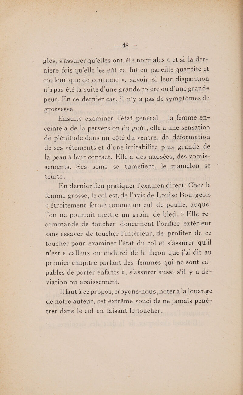 gles, s’assurer qu’elles ont été normales (( et si la der¬ nière fois qu’elle les eût ce fut en pareille quantité et couleur que de coutume », savoir si leur disparition n’a pas été la suite d’une grande colère ou d’une grande peur. En ce dernier cas, il n’y a pas de symptômes de grossesse. Ensuite examiner l’état général : la femme en¬ ceinte a de la perversion du goût, elle a une sensation de plénitude dans un côté du ventre, de déformation de ses vêtements et d’une irritabilité plus grande de la peau à leur contact. Elle a des nausées, des vomis¬ sements. Ses seins se tuméfient, le mamelon se teinte. En dernier lieu pratiquer l’examen direct. Chez la femme grosse, le col est, de l’avis de Louise Bourgeois (( étroitement fermé comme un cul de poulie, auquel l’on ne pourrait mettre un grain de bled. » Elle re¬ commande de toucher doucement l’orifice extérieur sans essayer de toucher l’intérieur, de profiter de ce toucher pour examiner l’état du col et s’assurer qu’il n’est (( calleux ou endurci de la façon que j’ai dit au premier chapitre parlant des femmes qui ne sont ca¬ pables de porter enfants », s’assurer aussi s’il y a dé¬ viation ou abaissement. Il faut à ce propos, croyons-nous, noter à la louange de notre auteur, cet extrême souci de ne jamais péné¬ trer dans le col en faisant le toucher.