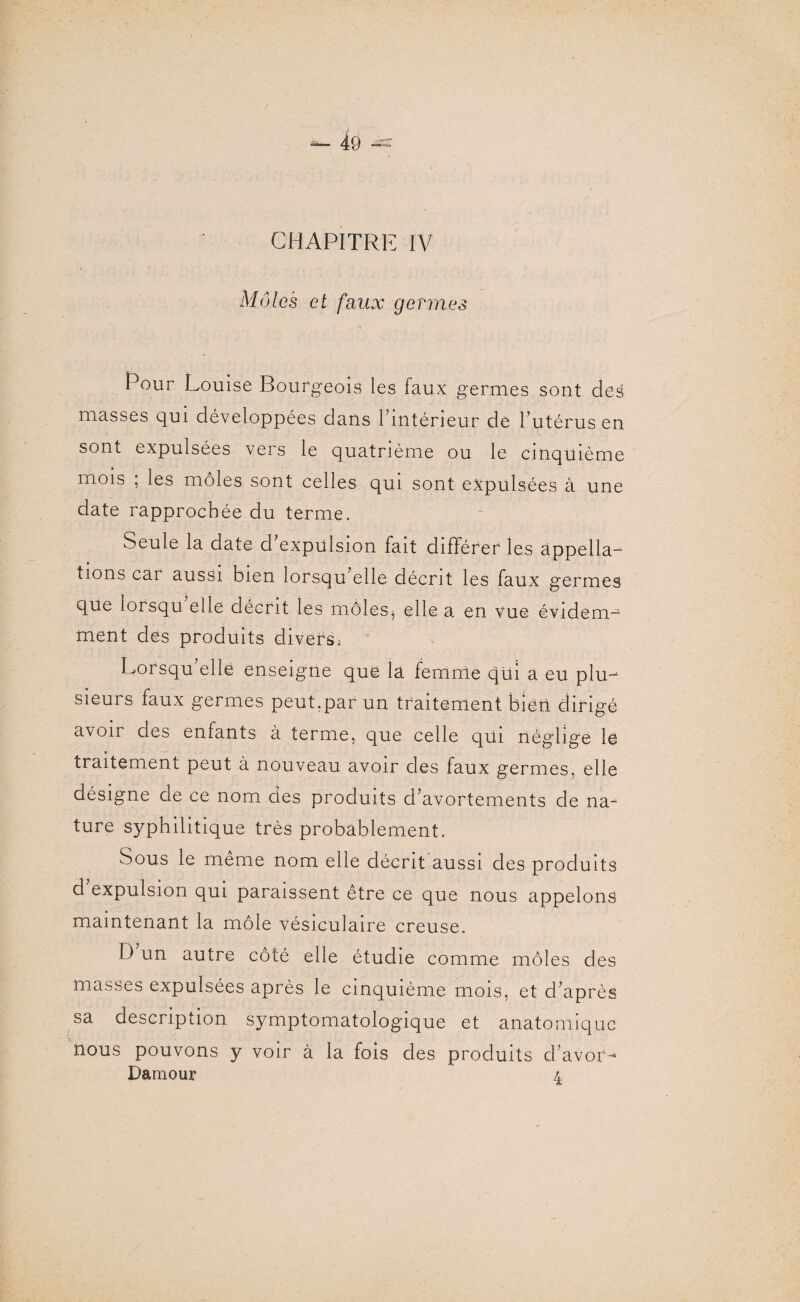 CHAPITRE IV Môles et faux germes Pour Louise Bourgeois les faux germes sont des masses qui développées dans 1 intérieur de l’utérus en sont expulsées vers le quatrième ou le cinquième mois ; les môles sont celles qui sont expulsées à une date rapprochée du terme. Seule la date d’expulsion fait différer les appella¬ tions car aussi bien lorsqu elle décrit les faux germes que lorsqu elle décrit les môles^ elle a en vue évidem¬ ment des produits divers: Lorsqu’elle enseigne que la femme qui a eu plu¬ sieurs faux germes peut.par un traitement bien dirigé avoir des enfants à terme, que celle qui néglige le traitement peut à nouveau avoir des faux germes, elle désigne de ce nom des produits d’avortements de na¬ ture syphilitique très probablement. Sous le même nom elle décrit aussi des produits d expulsion qui paraissent être ce que nous appelons maintenant la môle vésiculaire creuse. D un autre côté elle étudie comme môles des masses expulsées après le cinquième mois, et d’après sa description symptomatologique et anatomique nous pouvons y voir à la fois des produits d’avor- Damour 4