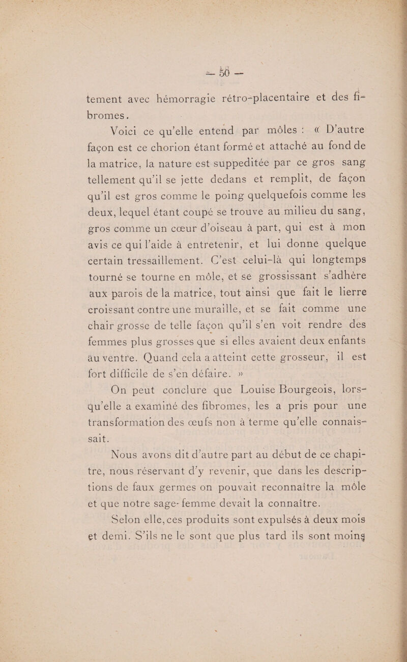 tement avec hémorragie rétro-placentaire et des fi- bromes. Voici ce qu’elle entend par môles : (( D autre façon est ce chorion étant formé et attaché au fond de la matrice, la nature est suppeditée par ce gros sang tellement qu’il se jette dedans et remplit, de façon qu’il est gros comme le poing quelquefois comme les deux, lequel étant coupé se trouve au milieu du sang, gros comme un cœur d’oiseau à part, qui est à mon avis ce qui l’aide à entretenir, et lui donne quelque certain tressaillement. C’est celui-là qui longtemps tourné se tourne en môle, et se grossissant s’adhère aux parois de la matrice, tout ainsi que fait le lierre croissant contre une muraille, et se fait comme une chair grosse de telle façon qu’il s’en voit rendre des femmes plus grosses que si elles avaient deux enfants au ventre. Quand cela a atteint cette grosseur, il est fort difficile de s’en défaire. » On peut conclure que Louise Bourgeois, lors- qu’elle a examiné des fibromes, les a pris pour une transformation des œufs non à terme qu’elle connais¬ sait. Nous avons dit d’autre part au début de ce chapi¬ tre, nous réservant d’y revenir, que dans les descrip¬ tions de faux germes on pouvait reconnaître la môle et que notre sage-femme devait la connaître. Selon elle, ces produits sont expulsés à deux mois et demi. S’ils ne le sont que plus tard ils sont m.oin§