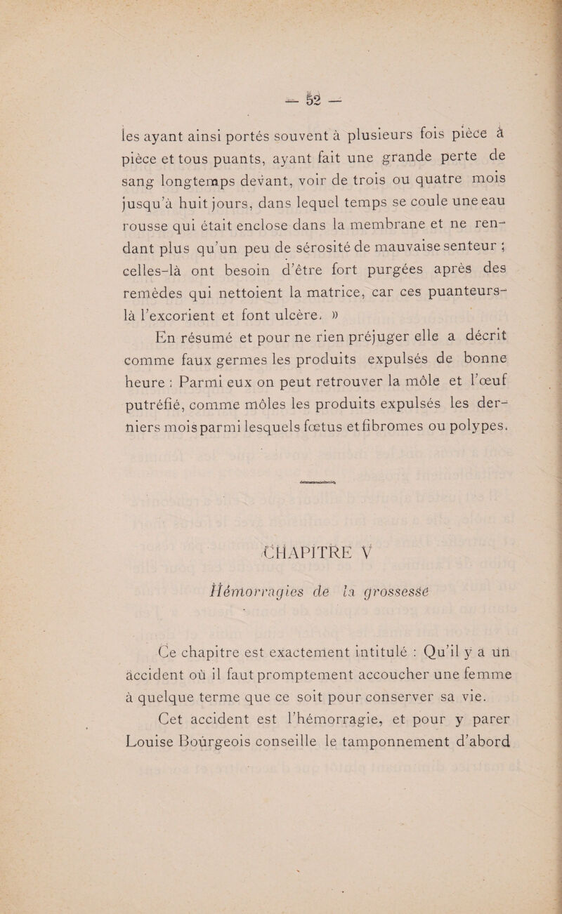 les ayant ainsi portés souvent à plusieurs fois pièce à pièce et tous puants, ayant fait une grande perte de sang longtemps devant, voir de trois ou quatre mois jusqu’à huit jours, dans lequel temps se coule une eau rousse qui était enclose dans la membrane et ne ren¬ dant plus qu’un peu de sérosité de mauvaise senteur ; celles-là ont besoin d’être fort purgées après des remèdes qui nettoient la matrice, car ces puanteurs- là l’excorient et font ulcère, )) En résumé et pour ne rien préjuger elle a décrit comme faux germes les produits expulsés de bonne heure : Parmi eux on peut retrouver la môle et l’œuf putréfié, comme môles les produits expulsés les der¬ niers mois parmi lesquels fœtus etfibromes ou polypes, /Chapitre v Hémorragies cle la grossessô Ce chapitre est exactement intitulé : Qu’il y à un accident où il faut promptement accoucher une femme à quelque terme que ce soit pour conserver sa vie. Cet accident est l’hémorragie, et pour y parer Louise Bourgeois conseille le tamponnement d’abord