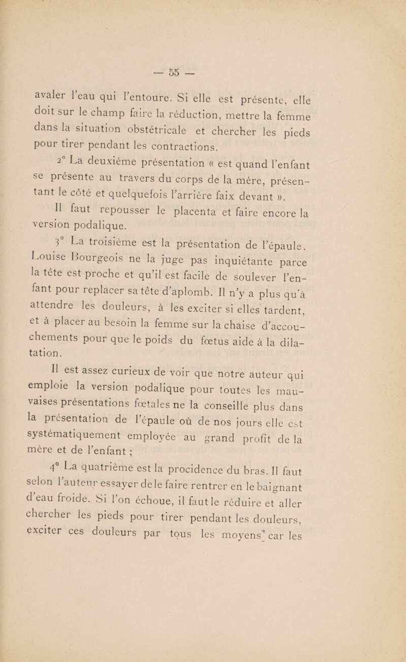 avaler i?eau qui l’entoure. Si elle est présente, elle doit sur le champ faire la réduction, mettre la femme dans la situation obstétricale et chercher les pieds pour tirer pendant les contractions. 2 La deuxième présentation (( est quand l’enfant sc pi ésente au travers du corps de la mère, présen¬ tant le côté et quelquefois barrière faix devant )>. 11 faut r epousser le placenta et faire encore la version podahque. 3° La troisième est la présentation de l’épaule. Louise Bourgeois ne ia juge pas inquiétante parce la tete est proche et qu’il est facile de soulever l’en¬ fant pour replacer sa tête d’aplomb. Il n’y a plus qu’à attendre les douleurs, à les exciter si elles tardent, et à placer au besoin la femme sur la chaise d’accou¬ chements pour que le poids du fœtus aide à la dila¬ tation. 11 est assez curieux de voir que notre auteur qui emploie la version podalique pour toutes les mau¬ vaises présentations fœtales ne la conseille plus dans la présentation de l’épaule où de nos jours elle est systématiquement employée au grand profit de la mère et de l’enfant ; 4° La quatrième est la procidence du bras. Il faut selon 1 auteur essayer clele faire rentrer en le baignant d’eau froide. Si l’on échoue, il faut le réduire exiler chercher les pieds pour tirer pendant les douleurs, exciter ces douleurs par tous les moyens car les