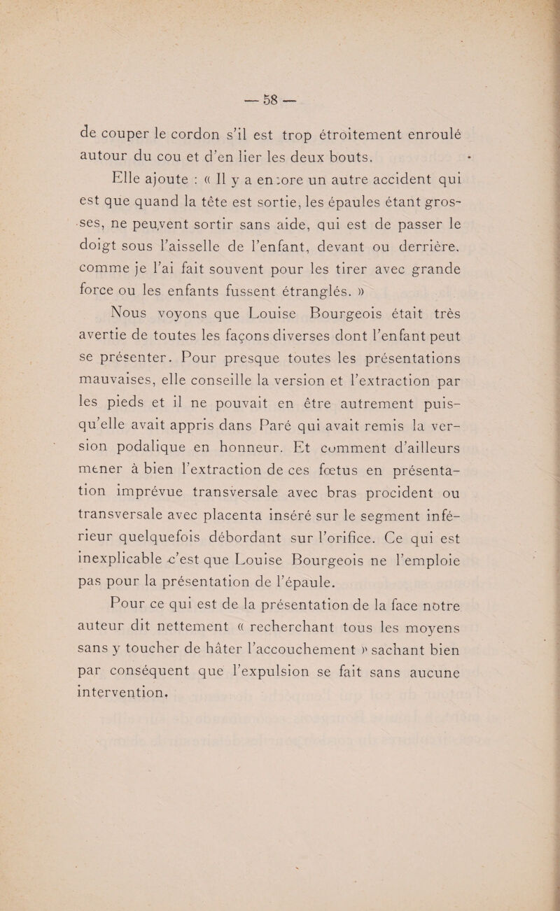 de couper le cordon s’il est trop étroitement enroulé autour du cou et d’en lier les deux bouts. Elle ajoute : « Il y a en:ore un autre accident qui est que quand la tête est sortie, les épaules étant gros¬ ses, ne peuvent sortir sans aide, qui est de passer le doigt sous l’aisselle de l’enfant, devant ou derrière, comme je l’ai fait souvent pour les tirer avec grande force ou les enfants fussent étranglés. )> Nous voyons que Louise Bourgeois était très avertie de toutes les façons diverses dont l’enfant peut se présenter. Pour presque toutes les présentations mauvaises, elle conseille la version et l’extraction par les pieds et il ne pouvait en être autrement puis¬ qu’elle avait appris dans Paré qui avait remis la ver¬ sion podalique en honneur. Et comment d’ailleurs mener à bien l’extraction de ces fœtus en présenta¬ tion imprévue transversale avec bras procident ou transversale avec placenta inséré sur le segment infé¬ rieur quelquefois débordant sur l’orifice. Ce qui est inexplicable -c’est que Louise Bourgeois ne l’emploie pas pour la présentation de l’épaule. Pour ce qui est de la présentation de la face notre auteur dit nettement « recherchant tous les moyens sans y toucher de hâter l’accouchement )' sachant bien par conséquent que l’expulsion se fait sans aucune intervention.