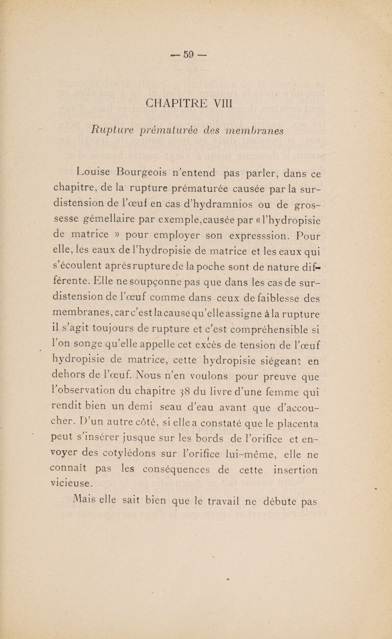 CHAPITRE VIII Rupture prématurée des membranes Louise Bourgeois n'entend pas parler, dans ce chapitre, de la rupture prématurée causée parla sur- distension de l’œuf en cas d’hydramnios ou de gros¬ sesse gémellaire par exemple,causée par « l’hydropisie de matrice )) pour employer son expresssion. Pour elle, les eaux de l’hydropisie de matrice et les eaux qui s’écoulent après rupture de la poche sont de nature dif¬ férente. Elle ne soupçonne pas que dans les cas de sur¬ distension de 1 œuf comme dans ceux de faiblesse des membranes, car c est la cause qu’elle assigne à la rupture il s’agit toujours de rupture et c’est compréhensible si l’on songe qu’elle appelle cet excès de tension de l’œuf hydropisie de matrice, cette hydropisie siégeant en dehors de l’œuf. Nous n’en voulons pour preuve que 1 observation du chapitre 38 du livre d’une femme qui rendit bien un demi seau d’eau avant que d’accou¬ cher. D un autre côté, si elle a constaté que le placenta peut s insérer jusque sur les bords de l’orifice et en¬ voyer des cotylédons sur l’orifice lui-même, elle ne connaît pas les conséquences de cette insertion vicieuse. Mais elle sait bien que le travail ne débute pas