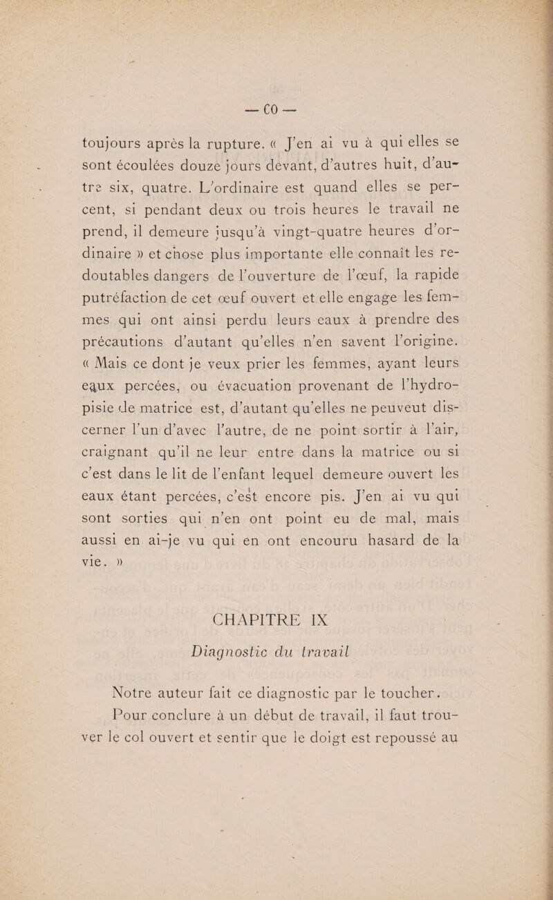 CO toujours après la rupture. « J’en ai vu à qui elles se sont écoulées douze jours devant, d’autres huit, d’au¬ tre six, quatre. L’ordinaire est quand elles se per¬ cent, si pendant deux ou trois heures le travail ne prend, il demeure jusqu’à vingt-quatre heures d’or¬ dinaire )) et chose plus importante elle connaît les re¬ doutables dangers de l’ouverture de l’oeuf, la rapide putréfaction de cet œuf ouvert et elle engage les fem¬ mes qui ont ainsi perdu leurs eaux à prendre des précautions d’autant qu’elles n’en savent l’origine. (( Mais ce dont je veux prier les femmes, ayant leurs epx percées, ou évacuation provenant de l’hydro- pisie de matrice est, d’autant qu’elles ne peuveut dis¬ cerner l’un d’avec l’autre, de ne point sortir à l’air, craignant qu’il ne leur entre dans la matrice ou si c’est dans le lit de l’enfant lequel demeure ouvert les eaux étant percées, c’est encore pis. J’en ai vu qui sont sorties qui n’en ont point eu de mal, mais aussi en ai-je vu qui en ont encouru hasard de la vie. )) CHAPITRE IX Diagnostic du travail Notre auteur fait ce diagnostic par le toucher. Pour conclure à un début de travail, il faut trou¬ ver le col ouvert et sentir que le doigt est repoussé au