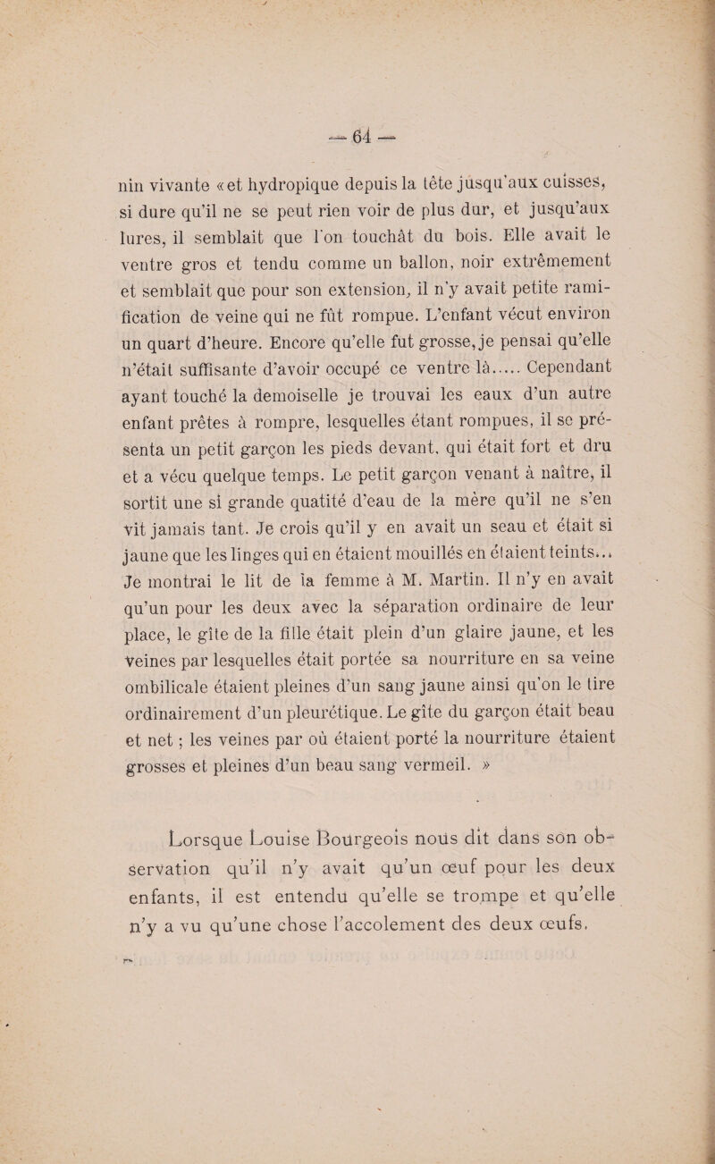nin vivante «et hydropique depuis la tête jusqu’aux cuisses, si dure qu’il ne se peut rien voir de plus dur, et jusqu’aux lures, il semblait que l'on touchât du bois. Elle avait le ventre gros et tendu comme un ballon, noir extrêmement et semblait que pour son extension, il n’y avait petite rami¬ fication de veine qui ne fût rompue. L’enfant vécut environ un quart d’heure. Encore qu’elle fut grosse, je pensai qu’elle n’était suffisante d’avoir occupé ce ventre là.Cependant ayant touché la demoiselle je trouvai les eaux d’un autre enfant prêtes à rompre, lesquelles étant rompues, il se pré¬ senta un petit garçon les pieds devant, qui était fort et dru et a vécu quelque temps. Le petit garçon venant à naître, il sortit une si grande quatité d’eau de la mère qu’il ne s’en vit jamais tant. Je crois qu’il y en avait un seau et était si jaune que les linges qui en étaient mouillés eii étaient teints*.» Je montrai le lit de la femme à M, Martin. Il n’y en avait qu’un pour les deux avec la séparation ordinaire de leur place, le gîte de la fille était plein d’un glaire jaune, et les Veines par lesquelles était portée sa nourriture en sa veine ombilicale étaient pleines d’un sang jaune ainsi qu’on le tire ordinairement d’un pleurétique. Le gîte du garçon était beau et net ; les veines par où étaient porté la nourriture étaient grosses et pleines d’un beau sang vermeil. » Lorsque Louise Bourgeois nous dit dans son ob¬ servation qu’il n’y avait qu’un oeuf pour les deux enfants, il est entendu qu’elle se trompe et qu’elle n’y a vu qu’une chose l’accolement des deux œufs,