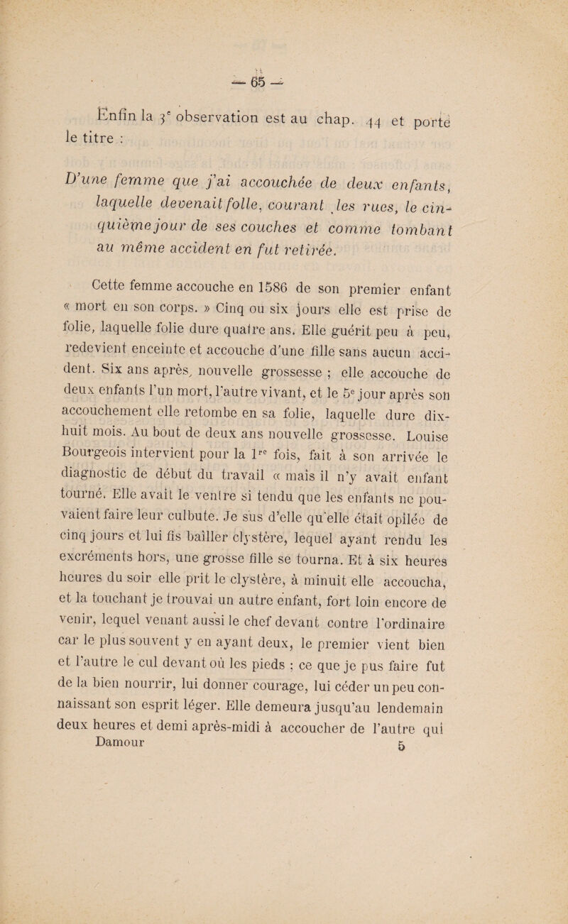 Enfin la 3e observation est au chap. 44 et porte le titre : T) 11716 femme que j ai aCCOUchoG cIg deux enfants t laquelle devenait folle, courant tes rues, le cin¬ quième jour de ses couches et comme tombant au même accident en fut retirée: Cette femme accouche en 1586 de son premier enfant « mort en son corps. » Cinq ou six jours elle est prise de folie, laquelle folie dure quatre ans. Elle guérit peu â peu, redevient enceinte et accouche d’une fille sans aucun acci¬ dent. Six ans après, nouvelle grossesse ; elle accouche de deux enfants l’un mort, l'autre vivant, et le 5e jour après sou accouchement elle retombe en sa folie, laquelle dure dix- huit mois. Au bout de deux ans nouvelle grossesse. Louise Bourgeois intervient pour la Pe fois, fait à son arrivée le diagnostic de début du travail « mais il n’y avait enfant tourné. Elle avait le ventre si tendu que les enfants ne pou¬ vaient faire leur culbute. Je sus d’elle quelle était opilée de cinq jours et lui fis bailler elystère, lequel ayant rendu les exciéments hors, une grosse fille se tourna. Et à six heures heures du soir elle prit le clystère, à minuit elle accoucha, et la touchant je trouvai un autre entant, fort loin encore de venii, lequel venant aussi le chef devant contre l’ordinaire cai le plus souvent y en ayant deux, le premier vient bien et 1 autre le cul devant où les pieds ; ce que je pus faire fut de la bien nourrir, lui donner courage, lui céder unpeu con¬ naissant son esprit léger. Elle demeura jusqu’au lendemain deux heures et demi après-midi à accoucher de l’autre qui Damour t