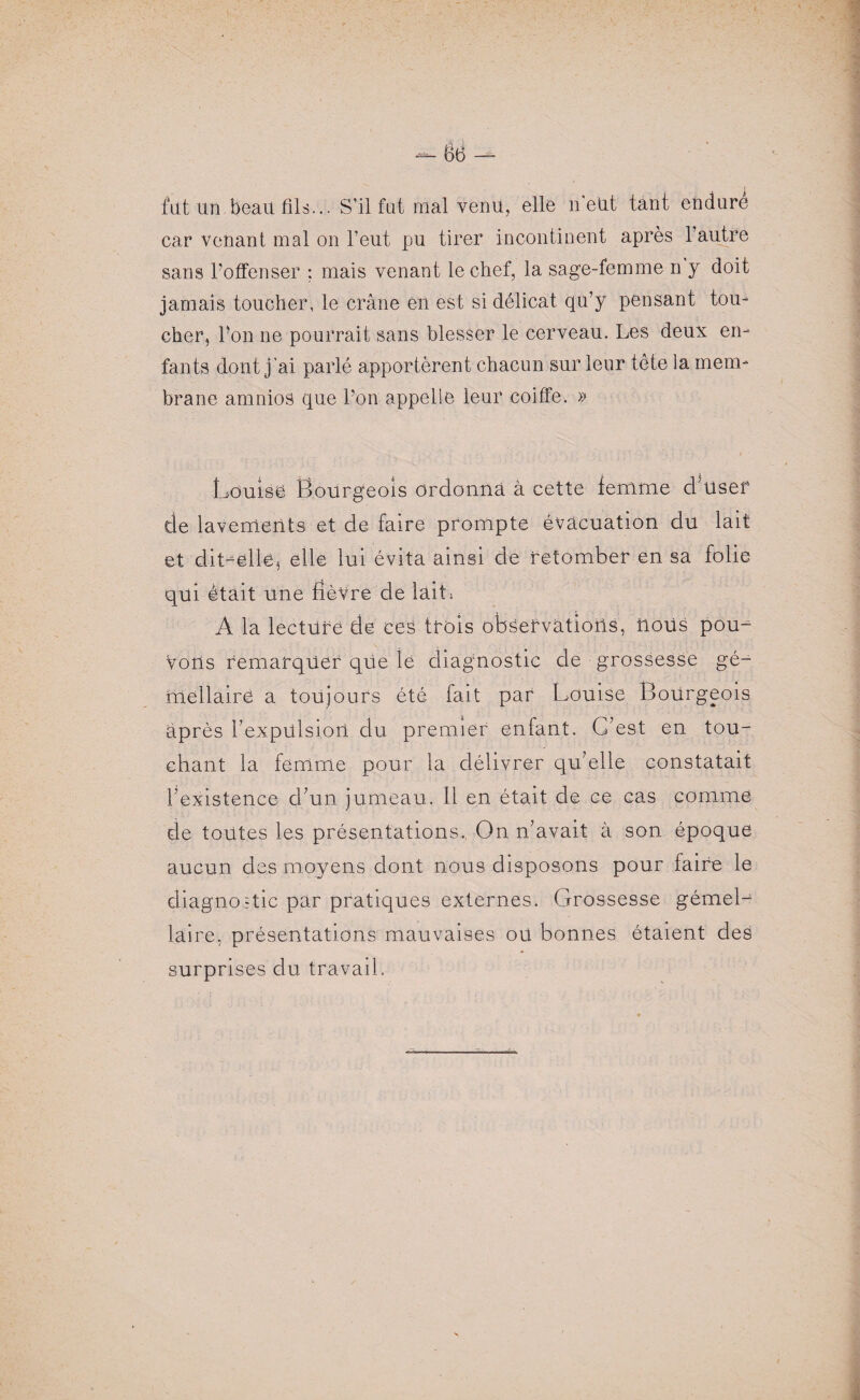 fut un beau fils... S’il fut mal venu, elle n’eUt tant enduré car venant mal on l’eut pu tirer incontinent après l’autre sans l’offenser ; mais venant le chef, la sage-femme n y doit jamais toucher, le crâne en est si délicat qu’y pensant tou¬ cher, l’on ne pourrait sans blesser le cerveau. Les deux en¬ fants dont j'ai parlé apportèrent chacun sur leur tête la mem¬ brane amnios que l’on appelle leur coiffe. » Louise Bourgeois ordonna à cette femme danser de lavements et de faire prompte évacuation du lait et dit-elle, elle lui évita ainsi de retomber en sa folie qui était une fièvre de lait; A la lecture de ces trois observations, nous pou¬ vons remarquer que ié diagnostic de grossesse gé¬ mellaire a toujours été fait par Louise Bourgeois après l’expülsiort du premier enfant. C’est en tou¬ chant la femme pour la délivrer qu’elle constatait l’existence d’un jumeau. Il en était de ce cas comme de tontes les présentations., On n’avait à son époque aucun des moyens dont nous disposons pour faire le diagnostic par pratiques externes. Grossesse gémel¬ laire, présentations mauvaises oü bonnes étaient des surprises du travail.