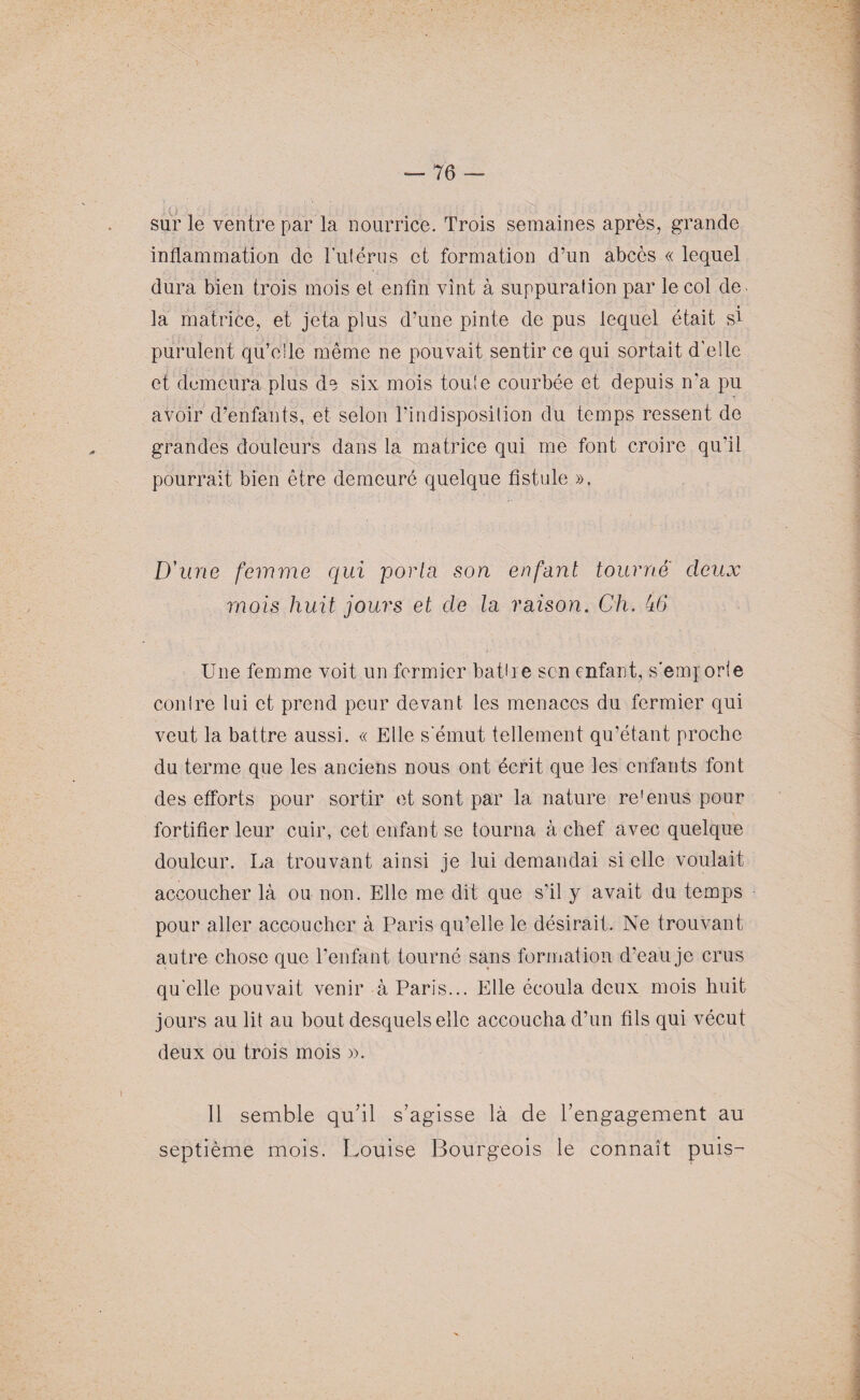 76 — sur le ventre par la nourrice. Trois semaines après, grande inflammation de Tulérus et formation d’un abcès « lequel dura bien trois mois et enfin vînt à suppuration par le col de la matrice, et jeta plus d’une pinte de pus lequel était si purulent qu’elle même ne pouvait sentir ce qui sortait d’elle et demeura plus d^ six mois toute courbée et depuis n'a pu avoir d’enfants, et selon l’indisposition du temps ressent de grandes douleurs dans la matrice qui me font croire qu'il pourrait bien être demeuré quelque fistule ». D'une femme qui porta son enfant tourne deux mois huit jours et de la raison. Ch. 46 Une femme voit un fermier battre son enfant, s’emporte contre lui et prend peur devant les menaces du fermier qui veut la battre aussi. « Elle s'émut tellement qu’étant proche du terme que les anciens nous ont écrit que les enfants font des efforts pour sortir et sont par la nature retenus pour fortifier leur cuir, cet enfant se tourna à chef avec quelque douleur. La trouvant ainsi je lui demandai si elle voulait accoucher là ou non. Elle me dit que s’il y avait du temps pour aller accoucher à Paris qu’elle le désirait. Ne trouvant autre chose que l’enfant tourné sans formation d’eau je crus qu'elle pouvait venir à Paris... Elle écoula deux mois huit jours au lit au bout desquels elle accoucha d’un fils qui vécut deux ou trois mois ». 11 semble qu'il s'agisse là de l’engagement au septième mois. Louise Bourgeois le connaît puis-’