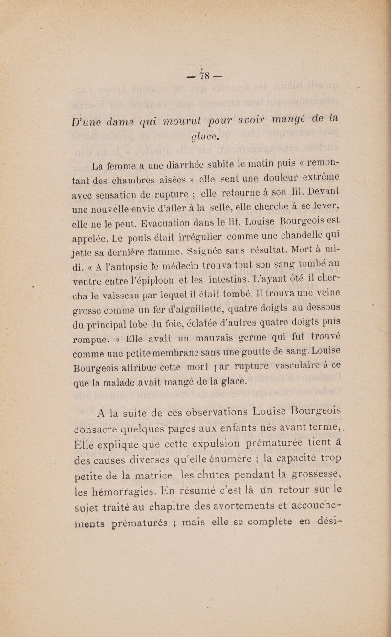 D’une clame qui mourut pour avoir mangé de la glace. La femme a une diarrhée subite le matin puis « remon¬ tant des chambres aisées » elle sent une douleur extrême avec sensation de rupture ; elle retourne à son lit. Devant une nouvelle envie d’aller à la selle, elle cherche à se lever, elle ne le peut. Evacuation dans le lit. Louise Bourgeois est appelée. Le pouls était irrégulier comme une chandelle qui jette sa dernière flamme. Saignée sans résultat. Moit à mi¬ di. « A l’autopsie le médecin trouva'tout son sang tombé au ventre entre l’épiploon et les intestins. L’ayant ôté il cher¬ cha le vaisseau par lequel il était tombé. Il trouva une veine grosse comme un fer d’aiguillette, quatre doigts au dessous du principal lobe du foie, éclatée d’autres quatre doigts puis rompue. » Elle avait un mauvais germe qui fut tiouvé comme une petite membrane sans une goutte de sang. Louise Bourgeois attribue cette mort par rupture vasculaiie a ce que la malade avait mangé de la glace. A la suite de ces observations Louise Bourgeois Consacre quelques pages aux enfants nés avant terme,. Elle explique que cette expulsion prématurée tient à des causes diverses qu’elle énUmère ; la capacité trop petite de ia matrice, les chutes pendant la grossesse^ les hémorragies. En résumé c’est là Un retour sur le Sujet traité au chapitre des avortements et accouche¬ ments prématurés ; mais elle se complète en dési-
