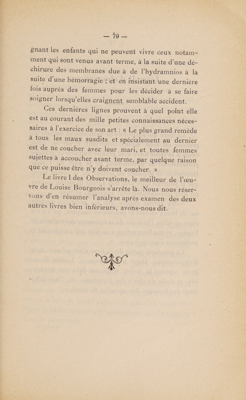 À — 79 — gnant les enfants qui ne peuverit vivre ceux notam- ment qui sont venus avant terme, à la suite d’une dé¬ chirure des membranes due à de l’hydramnios à la suite d une hémorragie { et en insistant, une dernière fois auprès des femmes pour les décider à se faire soigner lorsqu’elles craignent semblable accident. Ces dernières lignes prouvent à quel point elle est au courant des mille petites connaissances néces- saires à 1 exercice de son art ; « Le plus grand remède à tous les maux susdits et spécialement au dernier est de ne coucher avec leur mari, et toutes femmes « sujettes à accoucher avant terme, par quelque raison que ce puisse etre n’y doivent coucher. » Le livre I des Observations, le meilleur de l’œu¬ vre de Louise Bourgeois s’arrête là. Nous nous réser¬ vons d en résumer l’analyse après examen des deux aiities livres bien inférieurs, avons-nous dit.