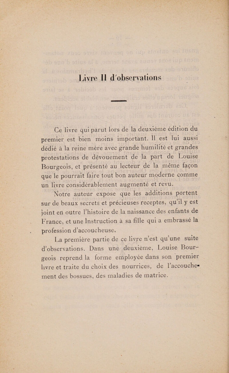 Livre II d'observations Ce livre qui parut lors de la deuxième édition du premier est bien moins important. 11 est lui aussi dédié à la reine mère avec grande humilité et grandes protestations de dévouement de la part de Louise Bourgeois, et présenté au lecteur de la même façon que le pourrait faire tout bon auteur moderne comme un livre considérablement augmenté et revu. Notre auteur expose que les additions portent sur de beaux secrets et précieuses receptes, qu’il y est joint en outre l’histoire de la naissance des enfants de France, et une Instruction à sa fille qui a embrassé la profession d’accoücheuse^ La première partie de ce livre n’est qLune suite d’observations. Dans une deuxième, Louise Bour¬ geois reprend la forme employée dans son premier livre et traite du choix des nourrices, de l’accouche¬ ment des bossues, des maladies de matrice.