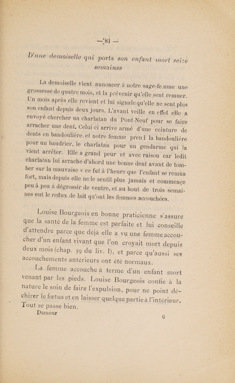 D’ —:8i — une demoiselle qui porta son enfant mort seize semaines La demoiselle vient annoncer à notre sage-femme une grossesse de qualre mois, et la prévenir qu'elle sent remuer Un mois après elle revient et lui signale qu’elle ne sent plus son enfant depuis deux jours. L’avant veille en effet elle a envoyé chercher un charlatan du Pont-Neuf pour se faire arracher une dent. Celui-ci arrive armé d’une ceinture de cents en bandoulière.et notre femme prend la bandoulière pour un baudrier, le charlatan pour un gendarme qui la vient arrêter. Elle a grand peur et avec raison car ledit charlaian lui arrache d’abord une bonne dent avant de tom¬ ber sur la mauvaise « ce fut à l’heure que l’enfant se remua 011, mais depuis elle ne le sentit plus jamais et commence peu a peu à dégrossir de ventre, et au bout de trois semai¬ nes eut le reflux de lait qu’ont les femmes accouchées. Louise Bourgeois en bonne praticienne s'assure 40e la santé de la femme est parfaite et lui conseille d’attendre parce que déjà elle a vu une femme accou¬ cher d’un enfant vivant que l’on croyait mort depuis deux mois (chap. î9 du liv, I), et parce qu’aussi ses accouchements antérieurs ont été normaux. La femme accouche à terme d’un enfant mort venant par les pieds. Louise Bourgeois confie à la nature le soin de faire l’expulsion, pour ne point dé¬ chirer le fœtus et en laisser quelque partie à l’intérieur, 1 out se passe bien. Damour