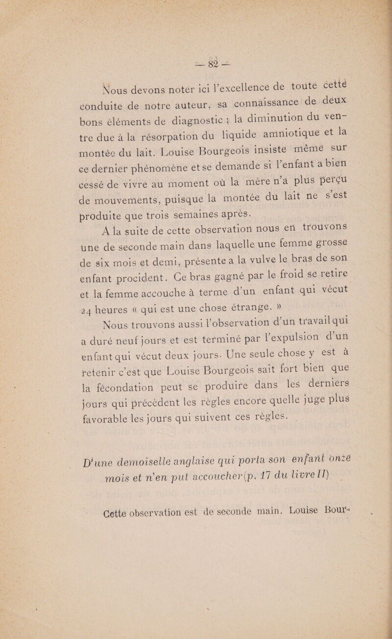 Nous devons noter ici l'excellence de toute cette conduite de notre auteur, sa connaissance de deux bons éléments de diagnostic $ là diminution du ^en tre due à la résorpation du liquide amniotique et la montée du lait. Louise Bourgeois insiste même sur ce dernier phénomène et se demande si 1 enfant a bien cessé de vivre au moment où la mère n a plus perçu de mouvements, puisque la montée du lait ne s est produite que trois semaines après. A la suite de cette observation nous en trouvons une de seconde main dans laquelle une femme grosse de six mois et demi, présente a la vulve le bras de son enfant procident. Ce bras gagné par le froid se retire et la femme accouche à terme d’un enfant qui vécut 24 heures (( qui est une cnose étrange. )) Nous trouvons aussi l’observation d Un travail qui a duré neuf jours et est terminé par l’expulsion d’un enfant qui vécut deux jours- Une seule chose y est à retenir c’est que Louise Bourgeois sait fort bien que la fécondation peut se produire dans les derniers jours qui précèdent les règles encore quelle juge plus favorable les jours qui suivent ces règles. D*une demoiselle anglaise qui porta son enfant onze mois et Tien put accoucher(p» II du livreII) Cétté observation est de seconde main. Louise Boum