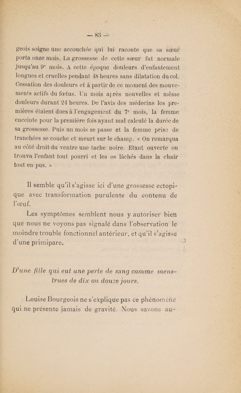 geois soigne une accouchée qui lui raconte que sa sœur porta onze mois. La grossesse de cette sœur fut normale jusqu’au 9° mois. A cette époque douleurs d’enfantement longues et cruelles pendant 48 heures sans dilatation ducol. Cessation des douleurs et à partir de ce moment des mouve¬ ments actifs du fœtus. Un mois après nouvelles et même douleurs durant 24 heures. De l'avis des médecins les pre¬ mières étaient dues à l’engagement du 7e mois, la femme enceinte pour la première fois ayant mal calculé la durée de sa grossesse. Puis un mois se passe et la femme prise de tranchées se couche et meurt sur le champ. « On remarqua au côté droit du ventre une tache noire. Etant ouverte on trouva l’enfant tout pourri et les os lâchés dans la chair tout en pus. » 11 semble qu'il s’agisse ici d’une grossesse ectopi¬ que avec transformation purulente du contenu de bœuf. Les symptômes semblent nous y autoriser bien que nous ne voyons pas signalé dans l’observation le moindre trouble fonctionnel antérieur, et qu’il s’agisse d’une primipare. D*une fille qui eut une perte de sang comme mens- trües de dix ou douze jours. Louise Bourgeois ne s’explique pas Ce phénomène qui ne présente jamais de gravité. Nous savons arm