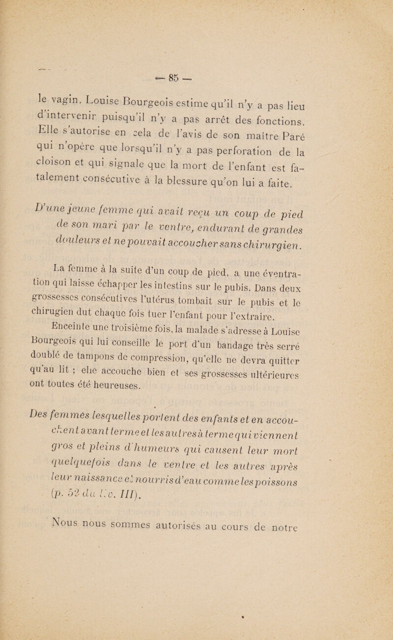 le vagin, Louise Bourgeois estime qu il n’y a pas lieu d intervenir puisqu’il n’y a pas arrêt des fonctions. Elle s autorise en cela de l avis de son maître Paré qui n opéré que lorsqu’il n’y a pas perforation de la cloison et qui signale que la mort de l’enfant est fa¬ talement consécutive à la blessure qu’on lui a faite. D une jeune femme qui avait reçu un coup de pied de son mari par le ventre, endurant de grandes douleurs et ne pouvait accoucher sans chirurgien. La femme à la suite d’un coup de pied, a une éventra¬ tion qui laisse échapper les intestins sur le pubis. Dans deux grossesses consécutives Putérus tombait sur le pubis et le chirugien dut chaque fois tuer l’enfant pour l’extraire. Enceinte une troisième fois, la malade s’adresse à Louise Bourgeois qui lui conseille le port d’un bandage très serré doublé de tampons de compression, qu’elle ne devra quitter qu au lit ; elie accouche bien et ses grossesses ultérieures ont toutes été heureuses. Des femmes lesquelles portent des enfants et en accou¬ chent avant terme el les autres k terme quivicnnent gi os et pleins d humeurs qui causent leur mort quelque/ois dans le vendre et les autres après leui naissance e. nouons d’eau comme lespoissons (p. 52 du lie. III). Non s nous sommes autorisés au cours de notre «