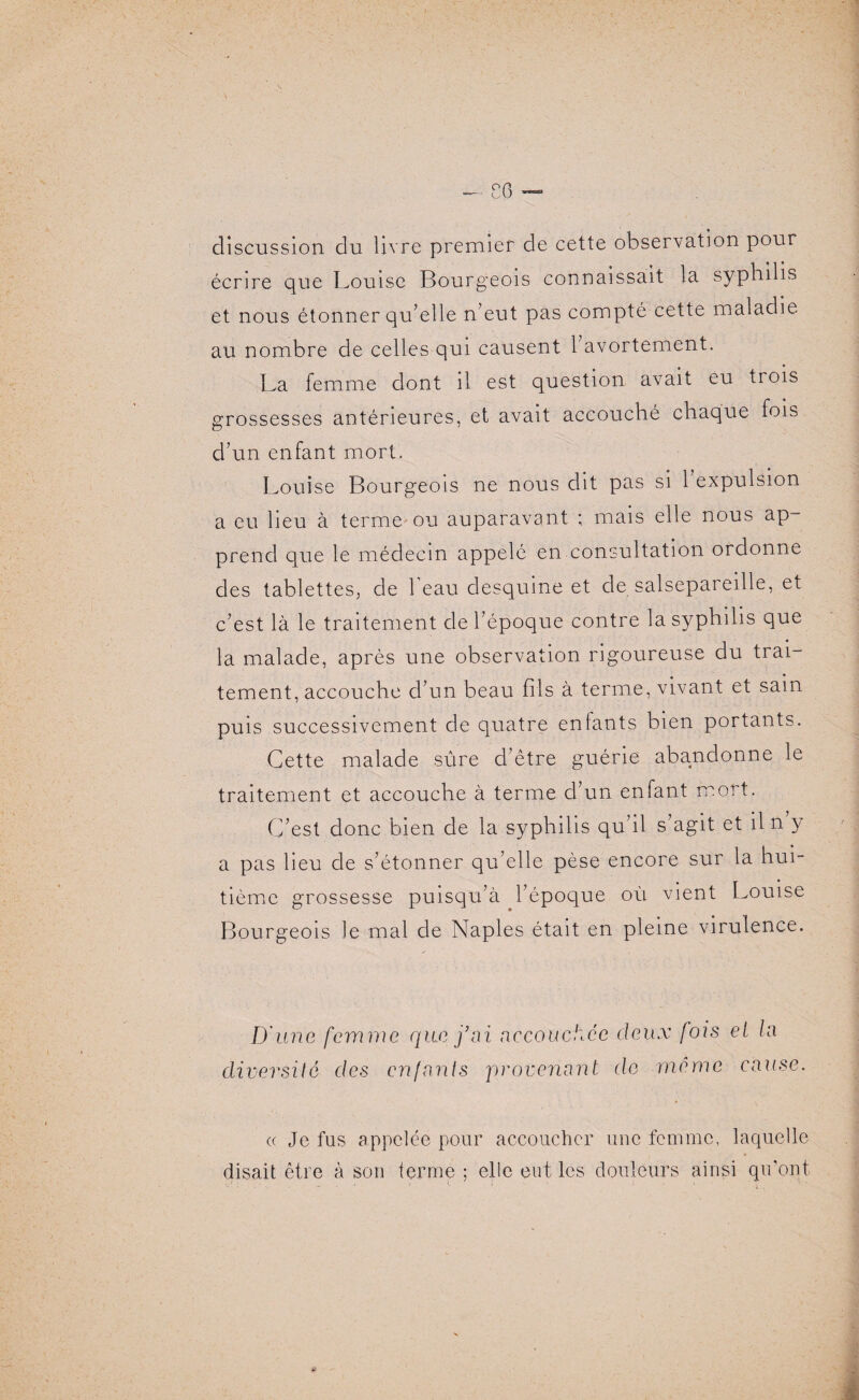 discussion du livre premier de cette observation pour écrire que Louise Bourgeois connaissait la syphilis et nous étonner qu’elle n’eut pas compté cette maladie au nombre de celles qui causent 1 avortement. La femme dont il est question avait eu trois grossesses antérieures, et avait accouché chaque fois d’un enfant mort. Louise Bourgeois ne nous dit pas si 1 expulsion a eu lieu à terme ou auparavant ; mais elle nous ap¬ prend que le médecin appelé en consultation ordonne des tablettes, de 1 eau desquine et de salsepareille, et c’est là le traitement de l’époque contre la syphilis que la malade, après une observation rigoureuse du trai¬ tement, accouche d’un beau fils à terme, vivant et sain puis successivement de quatre enfants bien portants. Cette malade sûre d’être guérie abandonne le traitement et accouche à terme d’un enfant mort. C’est donc bien de la syphilis qu’il s’agit et il n y a pas lieu de s’étonner qu’elle pèse encore sur la hui¬ tième grossesse puisqu’à l’époque où vient Louise Bourgeois le mal de Naples était en pleine virulence. D'une femme que j’ai accouchée deux fois et la diversité des enfants provenant de même cause. « Je fus appelée pour accoucher une femme, laquelle disait être à son terme ; elle eut les douleurs ainsi qu’ont