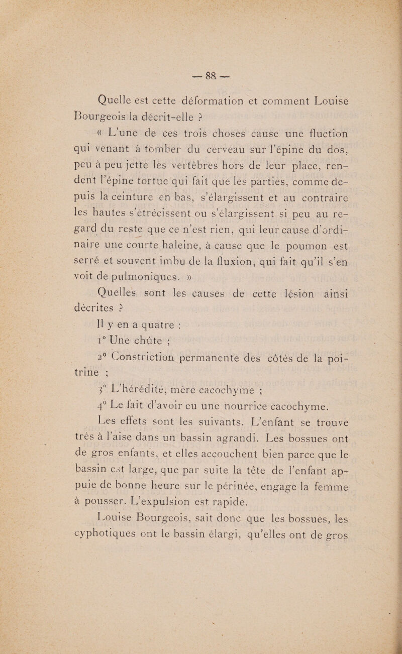 Quelle est cette déformation et comment Louise Bourgeois la décrit-elle ? (( L’une de ces trois choses cause une fluction qui venant à tomber du cerveau sur l’épine du dos, peu à peu jette les vertèbres hors de leur place, ren¬ dent l’épine tortue qui fait que les parties, comme de¬ puis la ceinture en bas, s’élargissent et au contraire les hautes s’étrécissent ou s’élargissent si peu au re¬ gard du reste que ce n’est rien, qui leur cause d’ordi¬ naire une courte haleine, à cause que le poumon est serré et souvent imbu de la fluxion, qui fait qu’il s’en voit de pulmoniques. )) Quelles sont les causes de cette lésion ainsi décrites ? 11 y en a quatre : i° Une chute ; 2° Constriction permanente des côtés de la poi¬ trine ; 3° L hérédité, mère cacochyme ; 4° Le fait cl’avoir eu une nourrice cacochyme. Les effets sont les suivants. L’enfant se trouve très à l’aise dans un bassin agrandi. Les bossues ont de gros enfants, et elles accouchent bien parce que le bassin est large, que par suite la tête de l’enfant ap¬ puie de bonne heure sur le périnée, engage la femme à pousser. L’expulsion est rapide. Louise Bourgeois, sait donc que les bossues, les cyphotiques ont le bassin élargi, qu’elles ont de gros