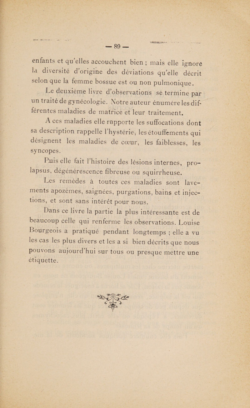 enfants et qu’elles accouchent bien ; mais elle ignore la diversité d’origine des déviations qu’elle décrit selon que la femme bossue est ou non pulmonique. Le deuxième livre d’observations se termine par un traité de gynécologie. Notre auteur énumère les dif¬ férentes maladies de matrice et leur traitement. A ces maladies elle rapporte les suffocations dont sa description rappelle l'hystérie, les étouffements qui désignent les maladies de cœur, les faiblesses, les syncopes. Poiis elle fait l’histoire des lésions internes, pro¬ lapsus, dégénérescence fibreuse ou squirrheuse. Les remèdes à toutes ces maladies sont lave¬ ments apozèmes, saignées, purgations, bains et injec¬ tions, et sont sans intérêt pour nous. Dans ce livre la partie la plus intéressante est de beaucoup celle qui renferme les observations. Louise Bourgeois a pratiqué pendant longtemps ; elle a vu les cas les plus divers et les a si bien décrits que nous pouvons au jour cl hui sur tous ou presque mettre une étiquette.
