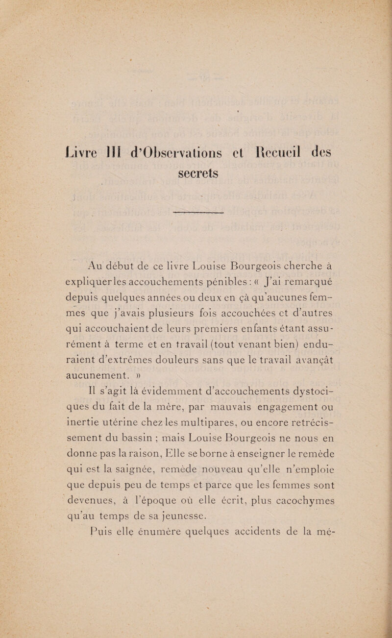 secrets Au début de ce livre Louise Bourgeois cherche à expliqueras accouchements pénibles : (( J’ai remarqué depuis quelques années ou deux en çà qu’aucunes fem¬ mes que j’avais plusieurs fois accouchées et d’autres qui accouchaient de leurs premiers enfants étant assu¬ rément à terme et en travail (tout venant bien) endu¬ raient d’extrêmes douleurs sans que le travail avançât aucunement. )) Il s’agit là évidemment d’accouchements dystoci¬ ques du fait de la mère, par mauvais engagement ou inertie utérine chez les multipares, ou encore rétrécis¬ sement du bassin ; mais Louise Bourgeois ne nous en donne pas la raison, Elle se borne à enseigner le remède qui est la saignée, remède nouveau qu’elle n’emploie que depuis peu de temps et parce que les femmes sont devenues, à l’époque où elle écrit, plus cacochymes qu’au temps de sa jeunesse. Puis elle énumère quelques accidents de la mé-