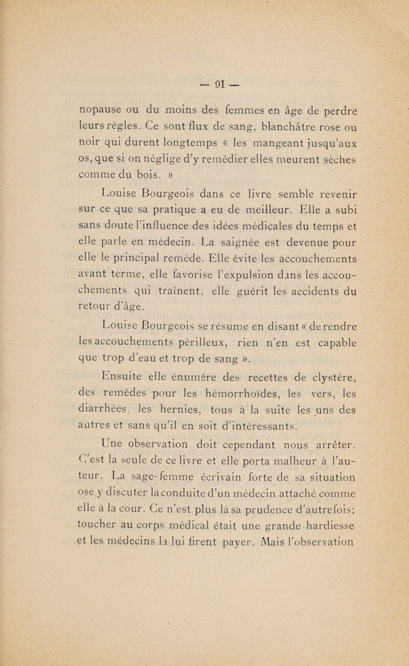 nopause ou du moins des femmes en âge de perdre leurs règles. Ce sont flux de sang, blanchâtre rose ou noir qui durent longtemps (( les mangeant jusqu’aux os, que si on néglige d’y remédier elles meurent sèches comme du bois. » Louise Bourgeois dans ce livre semble revenir sur ce que sa pratique a eu de meilleur. Elle a subi sans doute l’influence des idées médicales du temps et elle parle en médecin. La saignée est devenue pour elle le principal remède. Elle évite les accouchements avant terme, elle favorise l’expulsion dans les accou¬ chements qui traînent, elle guérit les accidents du retour d’âge. Louise Bourgeois se résume en disant (( de rendre les accouchements périlleux, rien n’en est capable que trop d’eau et trop de sang ». Ensuite elle énuméré des recettes de clystère, des remèdes pour les hémorrhoïdes, les vers, les diarrhées, les hernies, tous à la suite les uns des autres et sans qu’il en soit d’intéressants. Une observation doit cependant nous arrêter. L est la seule de ce livre et elle porta malheur à l’au¬ teur. La sage-femme écrivain forte de sa situation ose y discuter laconduited’un médecin attaché comme elle à la cour. Ce n’est plus là sa prudence d’autrefois; toucher au corps médical était une grande hardiesse et les médecins la lui firent payer. Mais l’observation