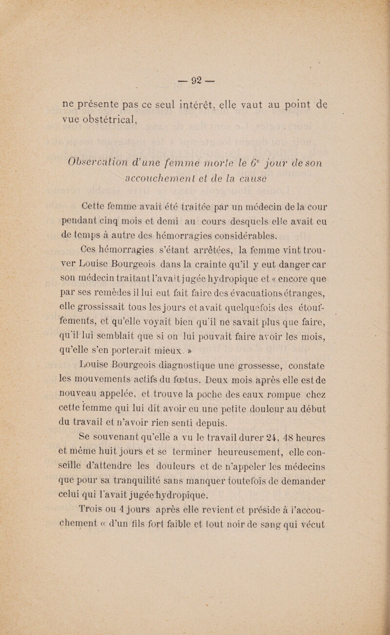 ne présente pas ce seul intérêt, elle vaut au point de vue obstétrical. Obseroation d’une femme morle le 6e jour de son accouchement et de la cause Cette femme avait été traitée par un médecin delà cour pendant cinq mois et demi au cours desquels elle avait eu de temps à autre des hémorragies considérables. Ces hémorragies s’étant arrêtées, la femme vint trou¬ ver Louise Bourgeois dans la crainte qu’il y eut danger car son médecin traitant l’avait jugée hydropique et « encore que par ses remèdes il lui eut fait faire des évacuations étranges, elle grossissait tous les jours et avait quelquefois des étouf¬ fements, et qu’elle voyait bien qu'il ne savait plus que faire, qu il lui semblait que si on lui pouvait faire avoir les mois, qu’elle s’en porterait mieux. » Louise Bourgeois diagnostique une grossesse, constate les mouvements actifs du fœtus. Deux mois après elle est de nouveau appelée, et trouve la poche des eaux rompue chez cette femme qui lui dit avoir eu une petite douleur au début du travail et n’avoir rien senti depuis. Se souvenant qu’elle a vu le travail durer 24, 48 heures et même huit jours et se terminer heureusement, elle con¬ seille d'attendre les douleurs et de n’appeler les médecins que pour sa tranquilité sans manquer toutefois de demander celui qui l’avait jugée hydropique. Trois ou 4 jours après elle revient et préside à l’accou¬ chement « d’un fils fort faible et lout noir de sang qui vécut