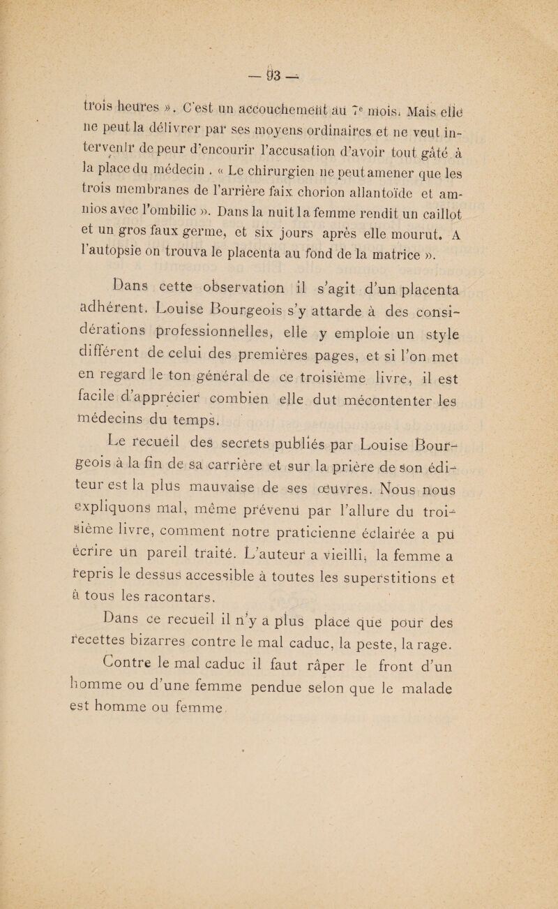 trois heures ». C’est un accouchement âii 7e niois; Mais elle ne peut la délivrer par ses moyens ordinaires et ne veut in¬ tervenir de peur d’encourir l’accusation d’avoir tout gâté à la place du médecin . « Le chirurgien ne peut amener que les trois membranes de l’arrière faix, chorion allantoïde et am- nios avec l’ombilic ». Dans la nuit la femme rendit un caillot et un gros taux germe, et six jours après elle mourut» A 1 autopsie on trouva le placenta au fond de la matrice ». Dans cette observation il s agit d?un placenta adhérent. Louise Bourgeois s’y attarde à des consi¬ dérations professionnelles, elle y emploie un style différent de celui des premières pages, et si Ton met en regard le ton général de ce troisième livre, il est facile d. apprécier combien elle dut mécontenter les médecins du temps. Le recueil des secrets publiés par Louise Bouf-1 geois à la fin de sa carrière et sur la prière de Son édi~ teur est la plüs mauvaise de ses oeuvres. Nous nous expliquons mal, même prévenu par l’allure du troD bième livre, comment notre praticienne éclairée a pü écrire un pareil traité. L’auteur a vieilli, la femme a repris le dessus accessible à toutes les superstitions et â tous les racontars. Dans ce recueil il n y a plus placé que pour des recettes bizarres contre le mal caduc, la peste, la rage. Contre le mal caduc il faut râper le front d’un homme ou d une femme pendue selon que le malade est homme ou femme,