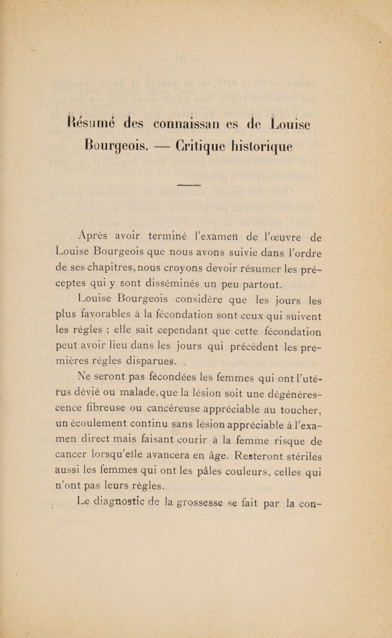 Résumé des connaîssan es de Louise Bourgeois. — Critique historique Après avoir terminé l'examen de l'œuvre de Louise Bourgeois que nous avons suivie dans l'ordre de ses chapitres, nous croyons devoir résumer les pré¬ ceptes qui y sont disséminés un peu partout. Louise Bourgeois considère que les jours les plus favoiables à la fécondation sont ceux qui suivent les règles ; elle sait cependant que cette fécondation peut avoir lieu dans les jours qui précèdent les pre¬ mières règles disparues. Ne seront pas fécondées les femmes qui ont l'uté¬ rus dévié ou malade, que la lésion soit une dégénéres¬ cence fibreuse ou cancéreuse appréciable au toucher, un écoulement continu sans lésion appréciable à l'exa¬ men direct mais faisant courir à la femme risque de cancer lorsqu'elle avancera en âge. Resteront stériles aussi les femmes qui ont les pâles couleurs, celles qui n'ont pas leurs règles. Le diagnostic de la grossesse se fait par la con-