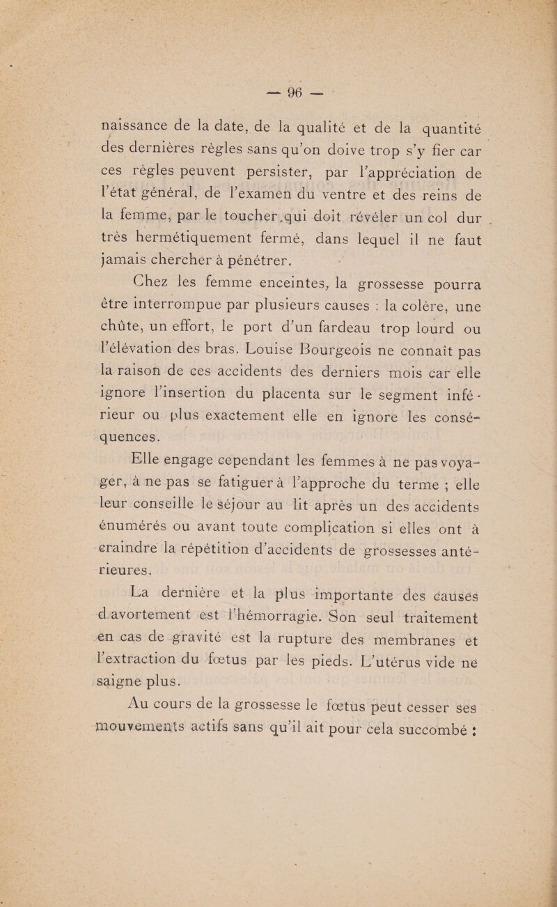 naissance de la date, de la qualité et de la quantité des dernières règles sans qu’on doive trop s’y fier car ces règles peuvent persister, par l’appréciation de l’état général, de l’examen du ventre et des reins de la femme, par le toucher ..qui doit révéler un col dur très hermétiquement fermé, dans lequel il ne faut jamais chercher à pénétrer. Chez les femme enceintes, la grossesse pourra être interrompue par plusieurs causes : la colère, une chute, un effort, le port d’un fardeau trop lourd ou l’élévation des bras. Louise Bourgeois ne connaît pas la raison de ces accidents des derniers mois car elle ignore l’insertion du placenta sur le segment infé¬ rieur ou plus exactement elle en ignore les consé- quences. Elle engage cependant les femmes à ne pas voya¬ ger, à ne pas se fatiguera l’approche du terme ; elle leur conseille le séjour au lit après un des accidents énumérés ou avant toute complication si elles ont à craindre la répétition d’accidents de grossesses anté¬ rieures. La dernière et la plus importante des causes d avortement est l’hémorragie. Son seul traitement en cas de gravité est la rupture des membranes et 1 extraction du fœtus par les pieds. L’utérus vide né saigne plus. Au cours de la grossesse le fœtus peut cesser ses mouvements actifs sans qu’il ait pour cela succombé :