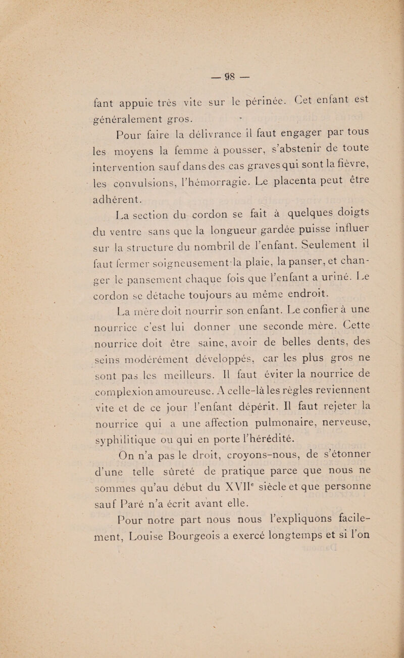 fant appuie très vite sur le périnée. Cet enfant est généralement gros. Pour faire la délivrance il faut engager par tous les moyens la femme à pousser, s’abstenir de toute intervention saul dans des cas graves qui sont la fièvi e, les convulsions, l’hémorragie. Le placenta peut être adhérent. La section du cordon se fait à quelques doigts du ventre sans que la longueur gardée puisse influer sur la structure du nombril de l’enfant. Seulement il faut fermer soigneusementda plaie, la panser, et chan¬ ger le pansement chaque fois que 1 enfant a uriné. Le cordon se détache toujours au même endroit. La mère doit nourrir son enfant. Le confier à une nourrice c’est lui donner une seconde mère. Cette nourrice doit être saine, avoir de belles dents, des seins modérément développés, car les plus gros ne sont pas les meilleurs. 11 faut éviter la nourrice de complexion amoureuse. A celle-là les règles reviennent vite et de ce jour l’enfant dépérit. Il faut rejeter la nourrice qui a une affection pulmonaire, nerveuse, syphilitique ou qui en porte l’hérédité. On n’a pas le droit, croyons-nous, de s’étonner d’une telle sûreté de pratique parce que nous ne sommes qu’au début du XVIIe siècle et que personne sauf Paré n’a écrit avant elle. Pour notre part nous nous l’expliquons facile¬ ment, Louise Bourgeois a exercé longtemps et si l’on