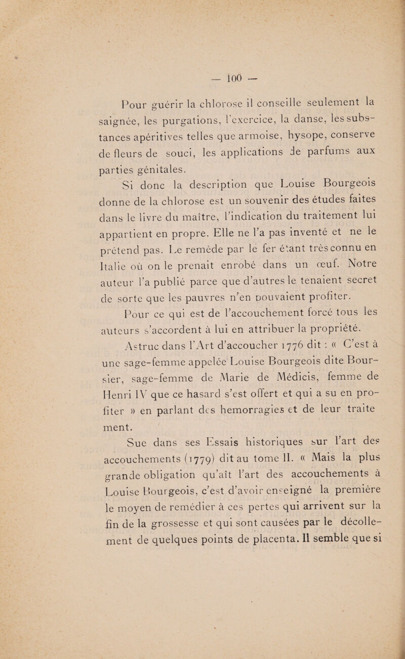 ioô — Pour guérir la chlorose il conseille seulement la saignée, les purgations, 1 exercice, la danse, les subs¬ tances apéritives telles que armoise, hysope, conserve de fleurs de souci, les applications de parfums aux parties génitales. Si donc la description que Louise Bourgeois donne de la chlorose est un souvenir des études faites dans le livre du maître, l’indication du traitement lui appartient en propre. Elle ne l’a pas inventé et ne le prétend pas. Le remède par le fer étant très connu en Italie où on le prenait enrobé dans un œuf. Notre auteur l’a publié parce que d’autres le tenaient secret de sorte que les pauvres n’en pouvaient profiter. Pour ce qui est de l’accouchement forcé tous les auteurs s’accordent à lui en attribuer la propriété. Astruc dans l’Art d’accoucher 1776 dit : « C’est à une sage-femme appelée Louise Bourgeois dite Bour¬ sier, sage-femme de Marie de Médicis, femme de Henri IV que ce hasard s’est offert et qui a su en pro¬ fiter )) en parlant des hémorragies et de leur traite ment. Sue dans ses Essais historiques sur l’art de? accouchements (1779) dit au tome IL « Mais la plus grande obligation qu’ait l’art des accouchements à Louise Bourgeois, c’est d’avoir enseigné la première le moyen de remédier à ces pertes qui arrivent sur la fin de la grossesse et qui sont causées par le décolle¬