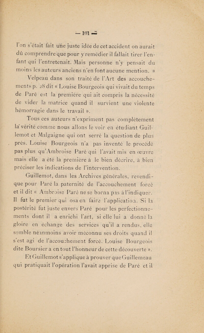 — m 1 on s était fait une juste idée de cet accident on aurait dû comprendre que pour y remédier il fallait tirer l’en- fant qui l’entretenait. Mais personne n’y pensait du moins les auteurs anciens n’en font aucune mention. » Velpeau dans son traité de l’Art des accouche¬ ments p. 28 dit (( Louise Bourgeois qui vivait du temps de Paré est la première qui ait compris la nécessité de vider la matrice quand il survient une violente hémorragie dans le travail ». Tous ces auteurs n’expriment pas complètement la vérité comme nous allons le voir en étudiant Guil¬ lemot et Malgaigne qui ont serré la question de plus près. Louise Bourgeois n’a pas inventé le procédé pas plus qu’Ambroise Paré qui l’avait mis en œuvre mais elle a été la première à le bien décrire, à bien préciser les indications de l’intervention. Guillemot, dans les Archives générales, revendi¬ que pour Paré la paternité de l’accouchement forcé et il dit (( Ambroise Paré ne se borna pas à l’indiquer. Il fut le premier qui osa en faire l’application. Si la postérité fut juste envers Paré pour les perfectionne¬ ments dont il a enrichi l’art, si elle lui a donné la gloire en échange des services qu’il a rendus, elle semble néanmoins avoir méconnu ses droits quand il s est agi de l’accouchement forcé. Louise Bourgeois dite Boursier a en tout l’honneur de cette découverte ». Lt ( ruillemot s’applique à prouver que Guillemeau qui pratiquait l’opération l’avait apprise de Paré et il