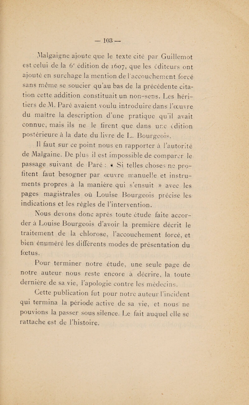 ( — 103 — Malgaigne ajoute que le texte cité par Guillemot est celui de la 6e édition de 1607, que les éditeurs ont ajouté en surchage la mention de l'accouchement forcé sans même se soucier qu’au bas de la précédente cita¬ tion cette addition constituait un non-sens. Les héri¬ tiers de Al. Paré avaient voulu introduire.dans hoeuvre du maître la description d’une pratique qu’il avait connue, mais ils ne le firent que clans une édition postérieure à la date du livre de L. Bourgeois, Il faut sur ce point nous en rapporter à l’autorité de Malgaine. De plus il est impossible de comparer le passage suivant de Paré : « Si telles choses ne pro¬ fitent faut besogner par -œuvre manuelle et instru¬ ments propres à la manière qui s’ensuit )) avec les pages magistrales où Louise Bourgeois précise les indications et les régies de l'intervention. Nous devons donc après toute étude faite accor¬ der à Louise Bourgeois d’avoir la première décrit le traitement de la chlorose, l’accouchement forcé, et bien énuméré les différents modes de présentation du fœtus. Pour terminer notre étude, une seule page de notre auteur nous reste encore à décrire, la toute dernière de sa vie, 1 apologie contre les médecins. Cette publication fut pour notre auteur l’incident qui termina la période active de sa vie, et nous ne pouvions la passer sous silence. Le fait auquel elle se rattache est de l’histoire.